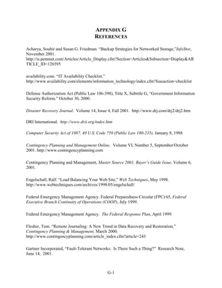 APPENDIX G
                                      REFERENCES

Acharya, Soubir and Susan G. Friedman. “Backup Strategies for Networked Storage,”InfoStor,
November 2001.
http://is.pennnet.com/Articles/Article_Display.cfm?Section=Articles&Subsection=Display&AR
TICLE_ID=126595

availability.com. “IT Availability Checklist.”
http://www.availability.com/elements/information_technology/index.cfm?fuseaction=checklist

Defense Authorization Act (Public Law 106-398), Title X, Subtitle G, “Government Information
Security Reform,” October 30, 2000.

Disaster Recovery Journal. Volume 14, Issue 4, Fall 2001. http://www.drj.com/drj2/drj2.htm

DRI International. http://www.drii.org/index.htm

Computer Security Act of 1987, 40 U.S. Code 759 (Public Law 100-235), January 8, 1988.

Contingency Planning and Management Online. Volume VI, Number 5, September/October
2001. http://www.contingencyplanning.com

Contingency Planning and Management, Master Source 2001, Buyer’s Guide Issue, Volume 6,
2001.

Engelschall, Ralf. “Load Balancing Your Web Site,” Web Techniques, May 1998.
http://www.webtechniques.com/archives/1998/05/engelschall/

Federal Emergency Management Agency. Federal Preparedness Circular (FPC) 65, Federal
Executive Branch Continuity of Operations (COOP), July 1999.

Federal Emergency Management Agency. The Federal Response Plan, April 1999.

Flesher, Tom. “Remote Journaling: A New Trend in Data Recovery and Restoration,”
Contingency Planning & Management, March 2000.
http://www.contingencyplanning.com/article_index.cfm?article=243

Gartner Incorporated, “Fault-Tolerant Networks: Is There Such a Thing?” Research Note,
June 14, 2001.



                                             G-1
 