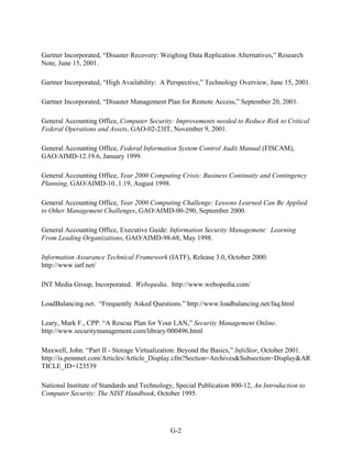 Gartner Incorporated, “Disaster Recovery: Weighing Data Replication Alternatives,” Research
Note, June 15, 2001.

Gartner Incorporated, “High Availability: A Perspective,” Technology Overview, June 15, 2001.

Gartner Incorporated, “Disaster Management Plan for Remote Access,” September 20, 2001.

General Accounting Office, Computer Security: Improvements needed to Reduce Risk to Critical
Federal Operations and Assets, GAO-02-23IT, November 9, 2001.

General Accounting Office, Federal Information System Control Audit Manual (FISCAM),
GAO/AIMD-12.19.6, January 1999.

General Accounting Office, Year 2000 Computing Crisis: Business Continuity and Contingency
Planning, GAO/AIMD-10..1.19, August 1998.

General Accounting Office, Year 2000 Computing Challenge: Lessons Learned Can Be Applied
to Other Management Challenges, GAO/AIMD-00-290, September 2000.

General Accounting Office, Executive Guide: Information Security Management: Learning
From Leading Organizations, GAO/AIMD-98-68, May 1998.

Information Assurance Technical Framework (IATF), Release 3.0, October 2000.
http://www.iatf.net/

INT Media Group, Incorporated. Webopedia. http://www.webopedia.com/

LoadBalancing.net. “Frequently Asked Questions.” http://www.loadbalancing.net/faq.html

Leary, Mark F., CPP. “A Rescue Plan for Your LAN,” Security Management Online.
http://www.securitymanagement.com/library/000496.html

Maxwell, John. “Part II - Storage Virtualization: Beyond the Basics,” InfoStor, October 2001.
http://is.pennnet.com/Articles/Article_Display.cfm?Section=Archives&Subsection=Display&AR
TICLE_ID=123539

National Institute of Standards and Technology, Special Publication 800-12, An Introduction to
Computer Security: The NIST Handbook, October 1995.




                                              G-2
 
