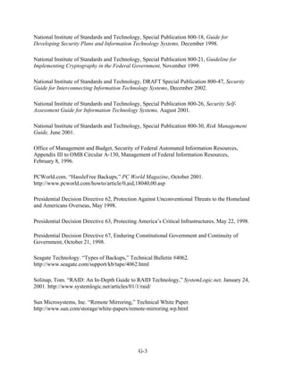 National Institute of Standards and Technology, Special Publication 800-18, Guide for
Developing Security Plans and Information Technology Systems, December 1998.

National Institute of Standards and Technology, Special Publication 800-21, Guideline for
Implementing Cryptography in the Federal Government, November 1999.

National Institute of Standards and Technology, DRAFT Special Publication 800-47, Security
Guide for Interconnecting Information Technology Systems, December 2002.

National Institute of Standards and Technology, Special Publication 800-26, Security Self-
Assessment Guide for Information Technology Systems, August 2001.

National Institute of Standards and Technology, Special Publication 800-30, Risk Management
Guide, June 2001.

Office of Management and Budget, Security of Federal Automated Information Resources,
Appendix III to OMB Circular A-130, Management of Federal Information Resources,
February 8, 1996.

PCWorld.com. “HassleFree Backups,” PC World Magazine, October 2001.
http://www.pcworld.com/howto/article/0,aid,18040,00.asp

Presidential Decision Directive 62, Protection Against Unconventional Threats to the Homeland
and Americans Overseas, May 1998.

Presidential Decision Directive 63, Protecting America’s Critical Infrastructures, May 22, 1998.

Presidential Decision Directive 67, Enduring Constitutional Government and Continuity of
Government, October 21, 1998.

Seagate Technology. “Types of Backups,” Technical Bulletin #4062.
http://www.seagate.com/support/kb/tape/4062.html

Solinap, Tom. “RAID: An In-Depth Guide to RAID Technology,” SystemLogic.net, January 24,
2001. http://www.systemlogic.net/articles/01/1/raid/

Sun Microsystems, Inc. “Remote Mirroring,” Technical White Paper.
http://www.sun.com/storage/white-papers/remote-mirroring.wp.html




                                              G-3
 