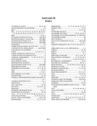 APPENDIX H
                                                                         INDEX
ALTERNATE SITES ................................. 20, 22, 64                              MIRRORING...................12, 13, 21, 49, 50, 51, 52, 3
ASYNCHRONOUS SHADOWING ...................... 52                                          MOBILE SITE.................................................. 21, 24
BCP................................................................. 8, 10, 1             NAS ............................................................ 52, 63, 65
BIA.... V, II, 14, 16, 18, 19, 21, 24, 30, 37, 40, 42, 43,                                NETWORK BACKUP ........................................... 44
   47, 48, 49, 54, 58, 61, 63, 65, 9, 1, 2, 3, 4, 1, 2, 1                                 NETWORK SECURITY .................. 57, 61, 63, 64, 4
BRP................................................................. 8, 10, 1             NETWORK-ATTACHED STORAGE. 52. SEE NAS
BUSINESS CONTINUITY PLAN .................SEE BCP                                         NETWORKED DISK ............................................. 44
BUSINESS IMPACT ANALYSIS ..............SEE BRP                                            NIST SP 800-26...................................................... 30
BUSINESS RECOVERY PLAN ....................SEE BRP                                        OCCUPANT EMERGENCY PLAN..............SEE OEP
BUSINESS RESUMPTION PLAN................SEE BRP                                           OEP................................................................. 9, 10, 1
COLD SITE ............................................................ 20                 OFFSITE STORAGE19, 20, 37, 39, 41, 48, 49, 51, 2,
COMPUTER SECURITY ACT OF 1987 .... 1, 3, 4, 1                                               3
CONTINUITY OF OPERATIONS.............SEE COOP                                             OMB CIRCULAR A-130, APPENDIX III........... 1, 8
CONTINUITY OF SUPPORT ................................. 8                                 PARITY ............................................................ 49, 50
COOP................................................ 3, 8, 10, 15, 3, 1                   PDD 67 ............................................................. 3, 8, 4
CRISIS COMMUNICATIONS PLAN........................ 9                                      PDD-63 ................................................................. 8, 1
CYBER INCIDENT RESPONSE PLAN .................... 9                                       PORTABLE SYSTEMS ..................... IV, 2, 4, 41, 42
DAMAGE ASSESSMENT.......V, 34, 35, 36, 37, 7, 8                                           PREVENTIVE CONTROLS ............. V, 14, 18, 30, 1
DATA BACKUP .................................................... 19                       RAID........................................... 19, 49, 50, 63, 65, 3
DATA REPLICATION .......................................... 44                            RECIPROCAL AGREEMENT ........................ 22, 63
DIFFERENTIAL BACKUP ................................... 48                                RECORD OF CHANGES ............................ 29, 32, 5
DISASTER RECOVERY PLAN ....................SEE DRP                                        REDUNDANCY............12, 49, 50, 61, 62, 63, 64, 65
DISK REPLICATION ................................ 51, 52, 63                              REMOTE ACCESS .......................................... 58, 63
DISTRIBUTED SYSTEMS ................... IV, 2, 41, 62                                     REMOTE JOURNALING.......................... 51, 63, 65
DNS .................................................................. 54, 55             REVERSE PROXY ................................................ 55
DRP................................................................. 9, 10, 1             RISK MANAGEMENT.............................. IV, 5, 6, 7
ELECTRONIC VAULTING ...................... 19, 51, 65                                     SAN ............................................................ 52, 63, 65
ENCRYPTION ................................................. 45, 59                       SDLC .............................................................. 11, 2, 4
FEDERAL PREPAREDNESS CIRCULAR (FPC) 65                                                    SERVERS......................................... IV, 2, 41, 46, 47
   ...................................................................... 3, 4, 1         STORAGE AREA NETWORK ................. SEE SAN
FEDERAL RESPONSE PLAN .......................... 3, 4, 1                                  STORAGE VIRTUALIZATION............................ 52
FIPS PUB 87......................................................... 3, 4                 STRIPING ........................................................ 49, 50
FULL BACKUP ............................................... 47, 48                        SYSTEM DEVELOPMENT LIFE CYCLE ........ SEE
HOT SITE............................................. 19, 24, 51, 65                        SDLC
IMAGING............................................................... 45                 UPS ............................................. 18, 19, 46, 50, 65, 3
INCIDENT RESPONSE PLAN ..................... 10, 1, 2                                     VITAL RECORDS ................................................. 29
INCREMENTAL BACKUP............................. 47, 48                                    VPN .................................................................. 58, 60
LAN .....25, 42, 53, 55, 56, 57, 59, 60, 61, 62, 63, 1, 2                                 WAN......................2, 25, 37, 58, 59, 60, 61, 62, 63, 1
LOAD BALANCING ..................... 13, 49, 51, 55, 61                                   WARM SITE .......................................................... 21
LOCAL AREA NETWORKS .................... SEE LAN                                          WEB SITES .............. IV, 2, 34, 41, 53, 54, 55, 57, 61
MAINFRAME ........................................ IV, 2, 41, 64                          WIDE AREA NETWORKS ......................SEE WAN




                                                                                    H-1
 