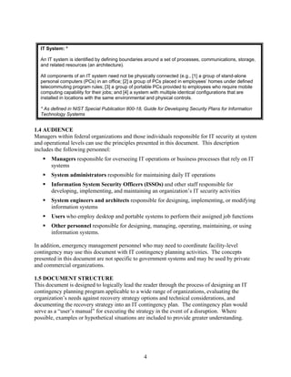 IT System: *

  An IT system is identified by defining boundaries around a set of processes, communications, storage,
  and related resources (an architecture).

  All components of an IT system need not be physically connected (e.g., [1] a group of stand-alone
  personal computers (PCs) in an office; [2] a group of PCs placed in employees’ homes under defined
  telecommuting program rules; [3] a group of portable PCs provided to employees who require mobile
  computing capability for their jobs; and [4] a system with multiple identical configurations that are
  installed in locations with the same environmental and physical controls.

  * As defined in NIST Special Publication 800-18, Guide for Developing Security Plans for Information
  Technology Systems


1.4 AUDIENCE
Managers within federal organizations and those individuals responsible for IT security at system
and operational levels can use the principles presented in this document. This description
includes the following personnel:
       Managers responsible for overseeing IT operations or business processes that rely on IT
       systems
       System administrators responsible for maintaining daily IT operations
       Information System Security Officers (ISSOs) and other staff responsible for
       developing, implementing, and maintaining an organization’s IT security activities
       System engineers and architects responsible for designing, implementing, or modifying
       information systems
       Users who employ desktop and portable systems to perform their assigned job functions
       Other personnel responsible for designing, managing, operating, maintaining, or using
       information systems.

In addition, emergency management personnel who may need to coordinate facility-level
contingency may use this document with IT contingency planning activities. The concepts
presented in this document are not specific to government systems and may be used by private
and commercial organizations.

1.5 DOCUMENT STRUCTURE
This document is designed to logically lead the reader through the process of designing an IT
contingency planning program applicable to a wide range of organizations, evaluating the
organization’s needs against recovery strategy options and technical considerations, and
documenting the recovery strategy into an IT contingency plan. The contingency plan would
serve as a “user’s manual” for executing the strategy in the event of a disruption. Where
possible, examples or hypothetical situations are included to provide greater understanding.




                                                   4
 