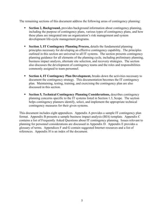 The remaining sections of this document address the following areas of contingency planning:

       Section 2, Background, provides background information about contingency planning,
       including the purpose of contingency plans, various types of contingency plans, and how
       these plans are integrated into an organization’s risk management and system
       development life-cycle management programs.

       Section 3, IT Contingency Planning Process, details the fundamental planning
       principles necessary for developing an effective contingency capability. The principles
       outlined in this section are universal to all IT systems. The section presents contingency
       planning guidance for all elements of the planning cycle, including preliminary planning,
       business impact analysis, alternate site selection, and recovery strategies. The section
       also discusses the development of contingency teams and the roles and responsibilities
       commonly assigned to team personnel.

       Section 4, IT Contingency Plan Development, breaks down the activities necessary to
       document the contingency strategy. This documentation becomes the IT contingency
       plan. Maintaining, testing, training, and exercising the contingency plan are also
       discussed in this section.

       Section 5, Technical Contingency Planning Considerations, describes contingency
       planning concerns specific to the IT systems listed in Section 1.3, Scope. The section
       helps contingency planners identify, select, and implement the appropriate technical
       contingency measures for their given systems.

This document includes eight appendices. Appendix A provides a sample IT contingency plan
format. Appendix B presents a sample business impact analysis (BIA) template. Appendix C
contains a list of Frequently Asked Questions about IT contingency planning. Issues relevant to
planning for personnel considerations are discussed in Appendix D. Appendix E provides a
glossary of terms. Appendices F and G contain suggested Internet resources and a list of
references. Appendix H is an index of the document.




                                               5
 