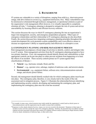 2. BACKGROUND
IT systems are vulnerable to a variety of disruptions, ranging from mild (e.g., short-term power
outage, disk drive failure) to severe (e.g., equipment destruction, fire). Many vulnerabilities may
be minimized or eliminated through technical, management, or operational solutions as part of
the organization’s risk management effort; however, it is virtually impossible to completely
eliminate all risks.2 Contingency planning is designed to mitigate the risk of system and service
unavailability by focusing effective and efficient recovery solutions.

This section discusses the ways in which IT contingency planning fits into an organization’s
larger risk management, security, and emergency preparedness programs. Other types of
emergency-related plans and their relationship to IT contingency planning are also described.
Finally, the section discusses how integrating contingency planning principles throughout the
system development life cycle promotes system compatibility and a cost-effective means to
increase an organization’s ability to respond quickly and effectively to a disruptive event.

2.1 CONTINGENCY PLANNING AND RISK MANAGEMENT PROCESS
Risk management encompasses a broad range of activities to identify, control, and mitigate risks
to an IT system. Risk management activities from the IT contingency planning perspective have
two primary functions. First, risk management should identify threats and vulnerabilities so that
appropriate controls can be put into place to either prevent incidents from happening or to limit
the effects of an incident. These security controls protect an IT system against three
classifications of threats
          Natural—e.g., hurricane, tornado, flood, and fire
          Human3—e.g., operator error, sabotage, implant of malicious code, and terrorist attacks
          Environmental—e.g., equipment failure, software error, telecommunications network
          outage, and electric power failure.

Second, risk management should identify residual risks for which contingency plans must be put
into place. The contingency plan, therefore, is very closely tied to the results of the risk
assessment and its mitigation process. Figure 2-1 illustrates the relationship between identifying
and implementing security controls, developing and maintaining the contingency plan, and
implementing the contingency plan once the event has occurred.




2 For example, in many cases, critical resources may reside outside the organization’s control (such as electric power or
  telecommunications), and the organization may be unable to ensure their availability.
3 Responses to cyber attacks (denial-of-service, viruses, etc.) are not covered in this document. Responses to these types of
  incidents involve activities outside the scope of IT contingency planning. Similarly, this document does not address incident
  response activities associated with preserving evidence for computer forensics analysis following an illegal intrusion, denial-
  of-service attack, introduction of malicious logic, or other cyber crime.


                                                                6
 