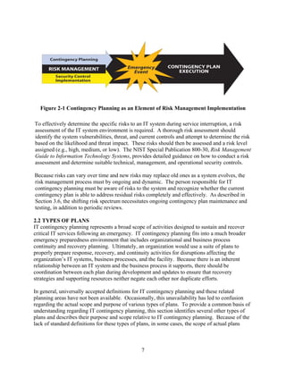 Figure 2-1 Contingency Planning as an Element of Risk Management Implementation

To effectively determine the specific risks to an IT system during service interruption, a risk
assessment of the IT system environment is required. A thorough risk assessment should
identify the system vulnerabilities, threat, and current controls and attempt to determine the risk
based on the likelihood and threat impact. These risks should then be assessed and a risk level
assigned (e.g., high, medium, or low). The NIST Special Publication 800-30, Risk Management
Guide to Information Technology Systems, provides detailed guidance on how to conduct a risk
assessment and determine suitable technical, management, and operational security controls.

Because risks can vary over time and new risks may replace old ones as a system evolves, the
risk management process must by ongoing and dynamic. The person responsible for IT
contingency planning must be aware of risks to the system and recognize whether the current
contingency plan is able to address residual risks completely and effectively. As described in
Section 3.6, the shifting risk spectrum necessitates ongoing contingency plan maintenance and
testing, in addition to periodic reviews.

2.2 TYPES OF PLANS
IT contingency planning represents a broad scope of activities designed to sustain and recover
critical IT services following an emergency. IT contingency planning fits into a much broader
emergency preparedness environment that includes organizational and business process
continuity and recovery planning. Ultimately, an organization would use a suite of plans to
properly prepare response, recovery, and continuity activities for disruptions affecting the
organization’s IT systems, business processes, and the facility. Because there is an inherent
relationship between an IT system and the business process it supports, there should be
coordination between each plan during development and updates to ensure that recovery
strategies and supporting resources neither negate each other nor duplicate efforts.

In general, universally accepted definitions for IT contingency planning and these related
planning areas have not been available. Occasionally, this unavailability has led to confusion
regarding the actual scope and purpose of various types of plans. To provide a common basis of
understanding regarding IT contingency planning, this section identifies several other types of
plans and describes their purpose and scope relative to IT contingency planning. Because of the
lack of standard definitions for these types of plans, in some cases, the scope of actual plans



                                                7
 