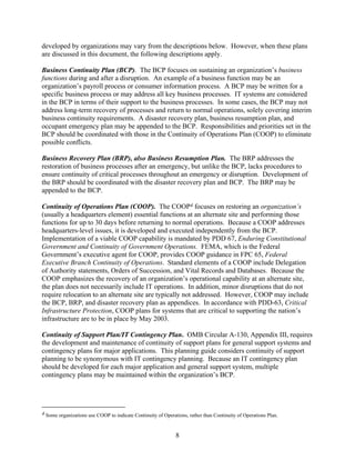 developed by organizations may vary from the descriptions below. However, when these plans
are discussed in this document, the following descriptions apply.

Business Continuity Plan (BCP). The BCP focuses on sustaining an organization’s business
functions during and after a disruption. An example of a business function may be an
organization’s payroll process or consumer information process. A BCP may be written for a
specific business process or may address all key business processes. IT systems are considered
in the BCP in terms of their support to the business processes. In some cases, the BCP may not
address long-term recovery of processes and return to normal operations, solely covering interim
business continuity requirements. A disaster recovery plan, business resumption plan, and
occupant emergency plan may be appended to the BCP. Responsibilities and priorities set in the
BCP should be coordinated with those in the Continuity of Operations Plan (COOP) to eliminate
possible conflicts.

Business Recovery Plan (BRP), also Business Resumption Plan. The BRP addresses the
restoration of business processes after an emergency, but unlike the BCP, lacks procedures to
ensure continuity of critical processes throughout an emergency or disruption. Development of
the BRP should be coordinated with the disaster recovery plan and BCP. The BRP may be
appended to the BCP.

Continuity of Operations Plan (COOP). The COOP4 focuses on restoring an organization’s
(usually a headquarters element) essential functions at an alternate site and performing those
functions for up to 30 days before returning to normal operations. Because a COOP addresses
headquarters-level issues, it is developed and executed independently from the BCP.
Implementation of a viable COOP capability is mandated by PDD 67, Enduring Constitutional
Government and Continuity of Government Operations. FEMA, which is the Federal
Government’s executive agent for COOP, provides COOP guidance in FPC 65, Federal
Executive Branch Continuity of Operations. Standard elements of a COOP include Delegation
of Authority statements, Orders of Succession, and Vital Records and Databases. Because the
COOP emphasizes the recovery of an organization’s operational capability at an alternate site,
the plan does not necessarily include IT operations. In addition, minor disruptions that do not
require relocation to an alternate site are typically not addressed. However, COOP may include
the BCP, BRP, and disaster recovery plan as appendices. In accordance with PDD-63, Critical
Infrastructure Protection, COOP plans for systems that are critical to supporting the nation’s
infrastructure are to be in place by May 2003.

Continuity of Support Plan/IT Contingency Plan. OMB Circular A-130, Appendix III, requires
the development and maintenance of continuity of support plans for general support systems and
contingency plans for major applications. This planning guide considers continuity of support
planning to be synonymous with IT contingency planning. Because an IT contingency plan
should be developed for each major application and general support system, multiple
contingency plans may be maintained within the organization’s BCP.




4 Some organizations use COOP to indicate Continuity of Operations, rather than Continuity of Operations Plan.



                                                              8
 