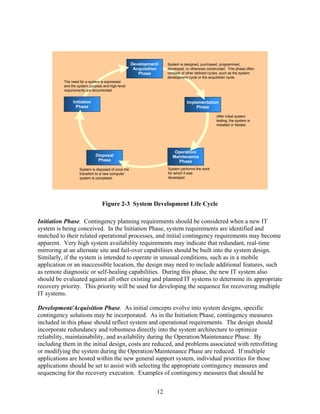 Development/    System is designed, purchased, programmed,
                                                     Acquisition    developed, or otherwise constructed. This phase often
                                                       Phase        consists of other defined cycles, such as the system
                                                                    development cycle or the acquisition cycle.
          The need for a system is expressed
          and the system purpose and high-level
          requirements are documented.


               Initiation                                                      Implementation
                 Phase                                                             Phase

                                                                                                 After initial system
                                                                                                 testing, the system is
                                                                                                 installed or fielded.




                                                                        Operation/
                             Disposal                                  Maintenance
                              Phase                                       Phase
                   System is disposed of once the                   System performs the work
                   transition to a new computer                     for which it was
                   system is completed.                             developed.




                                Figure 2-3 System Development Life Cycle

Initiation Phase. Contingency planning requirements should be considered when a new IT
system is being conceived. In the Initiation Phase, system requirements are identified and
matched to their related operational processes, and initial contingency requirements may become
apparent. Very high system availability requirements may indicate that redundant, real-time
mirroring at an alternate site and fail-over capabilities should be built into the system design.
Similarly, if the system is intended to operate in unusual conditions, such as in a mobile
application or an inaccessible location, the design may need to include additional features, such
as remote diagnostic or self-healing capabilities. During this phase, the new IT system also
should be evaluated against all other existing and planned IT systems to determine its appropriate
recovery priority. This priority will be used for developing the sequence for recovering multiple
IT systems.

Development/Acquisition Phase. As initial concepts evolve into system designs, specific
contingency solutions may be incorporated. As in the Initiation Phase, contingency measures
included in this phase should reflect system and operational requirements. The design should
incorporate redundancy and robustness directly into the system architecture to optimize
reliability, maintainability, and availability during the Operation/Maintenance Phase. By
including them in the initial design, costs are reduced, and problems associated with retrofitting
or modifying the system during the Operation/Maintenance Phase are reduced. If multiple
applications are hosted within the new general support system, individual priorities for those
applications should be set to assist with selecting the appropriate contingency measures and
sequencing for the recovery execution. Examples of contingency measures that should be


                                                               12
 