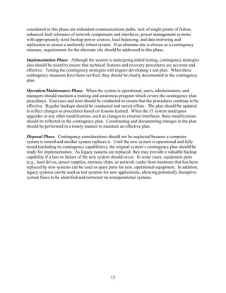 considered in this phase are redundant communications paths, lack of single points of failure,
enhanced fault tolerance of network components and interfaces, power management systems
with appropriately sized backup power sources, load balancing, and data mirroring and
replication to ensure a uniformly robust system. If an alternate site is chosen as a contingency
measure, requirements for the alternate site should be addressed in this phase.

Implementation Phase. Although the system is undergoing initial testing, contingency strategies
also should be tested to ensure that technical features and recovery procedures are accurate and
effective. Testing the contingency strategies will require developing a test plan. When these
contingency measures have been verified, they should be clearly documented in the contingency
plan.

Operation/Maintenance Phase. When the system is operational, users, administrators, and
managers should maintain a training and awareness program which covers the contingency plan
procedures. Exercises and tests should be conducted to ensure that the procedures continue to be
effective. Regular backups should be conducted and stored offsite. The plan should be updated
to reflect changes to procedures based on lessons learned. When the IT system undergoes
upgrades or any other modifications, such as changes to external interfaces, these modifications
should be reflected in the contingency plan. Coordinating and documenting changes in the plan
should be performed in a timely manner to maintain an effective plan.

Disposal Phase. Contingency considerations should not be neglected because a computer
system is retired and another system replaces it. Until the new system is operational and fully
tested (including its contingency capabilities), the original system’s contingency plan should be
ready for implementation. As legacy systems are replaced, they may provide a valuable backup
capability if a loss or failure of the new system should occur. In some cases, equipment parts
(e.g., hard drives, power supplies, memory chips, or network cards) from hardware that has been
replaced by new systems can be used as spare parts for new, operational equipment. In addition,
legacy systems can be used as test systems for new applications, allowing potentially disruptive
system flaws to be identified and corrected on nonoperational systems.




                                                13
 