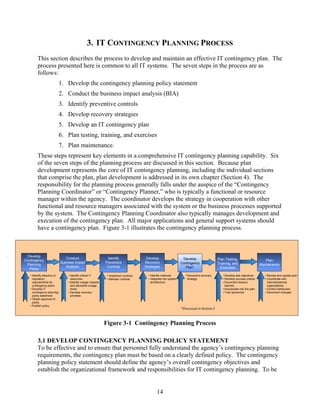 3. IT CONTINGENCY PLANNING PROCESS
         This section describes the process to develop and maintain an effective IT contingency plan. The
         process presented here is common to all IT systems. The seven steps in the process are as
         follows:
                             1. Develop the contingency planning policy statement
                             2. Conduct the business impact analysis (BIA)
                             3. Identify preventive controls
                             4. Develop recovery strategies
                             5. Develop an IT contingency plan
                             6. Plan testing, training, and exercises
                             7. Plan maintenance.
         These steps represent key elements in a comprehensive IT contingency planning capability. Six
         of the seven steps of the planning process are discussed in this section. Because plan
         development represents the core of IT contingency planning, including the individual sections
         that comprise the plan, plan development is addressed in its own chapter (Section 4). The
         responsibility for the planning process generally falls under the auspice of the “Contingency
         Planning Coordinator” or “Contingency Planner,” who is typically a functional or resource
         manager within the agency. The coordinator develops the strategy in cooperation with other
         functional and resource managers associated with the system or the business processes supported
         by the system. The Contingency Planning Coordinator also typically manages development and
         execution of the contingency plan. All major applications and general support systems should
         have a contingency plan. Figure 3-1 illustrates the contingency planning process.



 Develop
                                Conduct                        Identify                Develop                     Develop                  Plan Testing,
Contingency                                                                                                                                                                     Plan
                             Business Impact                  Preventive              Recovery                    Contingency               Training, and
 Planning                                                                                                                                                                    Maintenance
                                Analysis                       Controls               Strategies                     Plan*                   Exercises
  Policy
   • Identify statutory or        • Identify critical IT       • Implement controls     • Identify methods          • Document recovery        • Develop test objectives        • Review and update plan
     regulatory                     resources                  • Maintain controls      • Integrate into system       strategy                 • Develop success criteria       • Coordinate with
     requirements for             • Identify outage impacts                               architecture                                         • Document lessons                 internal/external
     contingency plans              and allowable outage                                                                                         learned                          organizations
   • Develop IT                     times                                                                                                      • Incorporate into the plan      • Control distribution
     contingency planning         • Develop recovery                                                                                           • Train personnel                • Document changes
     policy statement               priorities
   • Obtain approval of
     policy
   • Publish policy
                                                                                                                  *Discussed in Section 4



                                                              Figure 3-1 Contingency Planning Process

         3.1 DEVELOP CONTINGENCY PLANNING POLICY STATEMENT
         To be effective and to ensure that personnel fully understand the agency’s contingency planning
         requirements, the contingency plan must be based on a clearly defined policy. The contingency
         planning policy statement should define the agency’s overall contingency objectives and
         establish the organizational framework and responsibilities for IT contingency planning. To be


                                                                                              14
 