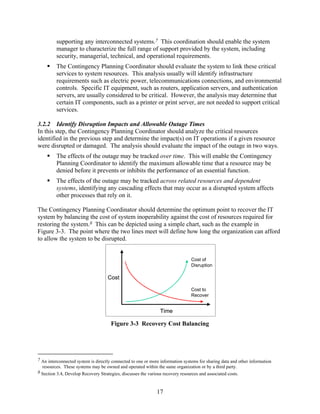 supporting any interconnected systems.7 This coordination should enable the system
         manager to characterize the full range of support provided by the system, including
         security, managerial, technical, and operational requirements.
         The Contingency Planning Coordinator should evaluate the system to link these critical
         services to system resources. This analysis usually will identify infrastructure
         requirements such as electric power, telecommunications connections, and environmental
         controls. Specific IT equipment, such as routers, application servers, and authentication
         servers, are usually considered to be critical. However, the analysis may determine that
         certain IT components, such as a printer or print server, are not needed to support critical
         services.

3.2.2 Identify Disruption Impacts and Allowable Outage Times
In this step, the Contingency Planning Coordinator should analyze the critical resources
identified in the previous step and determine the impact(s) on IT operations if a given resource
were disrupted or damaged. The analysis should evaluate the impact of the outage in two ways.
         The effects of the outage may be tracked over time. This will enable the Contingency
         Planning Coordinator to identify the maximum allowable time that a resource may be
         denied before it prevents or inhibits the performance of an essential function.
         The effects of the outage may be tracked across related resources and dependent
         systems, identifying any cascading effects that may occur as a disrupted system affects
         other processes that rely on it.

The Contingency Planning Coordinator should determine the optimum point to recover the IT
system by balancing the cost of system inoperability against the cost of resources required for
restoring the system.8 This can be depicted using a simple chart, such as the example in
Figure 3-3. The point where the two lines meet will define how long the organization can afford
to allow the system to be disrupted.


                                                                                Cost of
                                                                                Disruption

                                    Cost

                                                                                Cost to
                                                                                Recover


                                                               Time

                                      Figure 3-3 Recovery Cost Balancing




7 An interconnected system is directly connected to one or more information systems for sharing data and other information
  resources. These systems may be owned and operated within the same organization or by a third party.
8 Section 3.4, Develop Recovery Strategies, discusses the various recovery resources and associated costs.



                                                              17
 