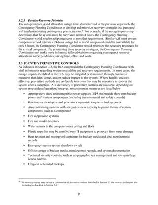 3.2.3 Develop Recovery Priorities
The outage impact(s) and allowable outage times characterized in the previous step enable the
Contingency Planning Coordinator to develop and prioritize recovery strategies that personnel
will implement during contingency plan activation.9 For example, if the outage impacts step
determines that the system must be recovered within 4 hours, the Contingency Planning
Coordinator would need to adopt measures to meet that requirement. Similarly, if most system
components could tolerate a 24-hour outage but a critical component could be unavailable for
only 8 hours, the Contingency Planning Coordinator would prioritize the necessary resources for
the critical component. By prioritizing these recovery strategies, the Contingency Planning
Coordinator may make more informed, tailored decisions regarding contingency resource
allocations and expenditures, saving time, effort, and costs.

3.3 IDENTIFY PREVENTIVE CONTROLS
As indicated in Section 3.2, the BIA can provide the Contingency Planning Coordinator with
vital information regarding system availability and recovery requirements. In some cases, the
outage impacts identified in the BIA may be mitigated or eliminated through preventive
measures that deter, detect, and/or reduce impacts to the system. Where feasible and cost-
effective, preventive methods are preferable to actions that may be necessary to recover the
system after a disruption. A wide variety of preventive controls are available, depending on
system type and configuration; however, some common measures are listed below:
         Appropriately sized uninterruptible power supplies (UPS) to provide short-term backup
         power to all system components (including environmental and safety controls)
         Gasoline- or diesel-powered generators to provide long-term backup power
         Air-conditioning systems with adequate excess capacity to permit failure of certain
         components, such as a compressor
         Fire suppression systems
         Fire and smoke detectors
         Water sensors in the computer room ceiling and floor
         Plastic tarps that may be unrolled over IT equipment to protect it from water damage
         Heat-resistant and waterproof containers for backup media and vital nonelectronic
         records
         Emergency master system shutdown switch
         Offsite storage of backup media, nonelectronic records, and system documentation
         Technical security controls, such as cryptographic key management and least-privilege
         access controls
         Frequent, scheduled backups.




9 The recovery strategy may include a combination of preventive controls described in Section 3.3 and recovery techniques and
   technologies described in Section 3.4.


                                                             18
 