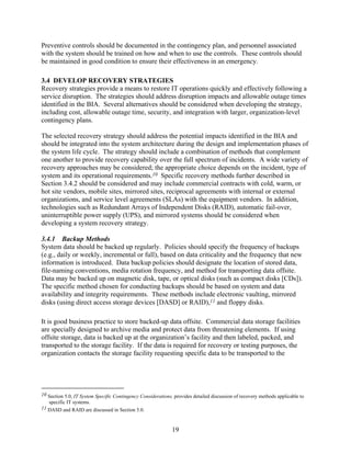 Preventive controls should be documented in the contingency plan, and personnel associated
with the system should be trained on how and when to use the controls. These controls should
be maintained in good condition to ensure their effectiveness in an emergency.

3.4 DEVELOP RECOVERY STRATEGIES
Recovery strategies provide a means to restore IT operations quickly and effectively following a
service disruption. The strategies should address disruption impacts and allowable outage times
identified in the BIA. Several alternatives should be considered when developing the strategy,
including cost, allowable outage time, security, and integration with larger, organization-level
contingency plans.

The selected recovery strategy should address the potential impacts identified in the BIA and
should be integrated into the system architecture during the design and implementation phases of
the system life cycle. The strategy should include a combination of methods that complement
one another to provide recovery capability over the full spectrum of incidents. A wide variety of
recovery approaches may be considered; the appropriate choice depends on the incident, type of
system and its operational requirements.10 Specific recovery methods further described in
Section 3.4.2 should be considered and may include commercial contracts with cold, warm, or
hot site vendors, mobile sites, mirrored sites, reciprocal agreements with internal or external
organizations, and service level agreements (SLAs) with the equipment vendors. In addition,
technologies such as Redundant Arrays of Independent Disks (RAID), automatic fail-over,
uninterruptible power supply (UPS), and mirrored systems should be considered when
developing a system recovery strategy.

3.4.1 Backup Methods
System data should be backed up regularly. Policies should specify the frequency of backups
(e.g., daily or weekly, incremental or full), based on data criticality and the frequency that new
information is introduced. Data backup policies should designate the location of stored data,
file-naming conventions, media rotation frequency, and method for transporting data offsite.
Data may be backed up on magnetic disk, tape, or optical disks (such as compact disks [CDs]).
The specific method chosen for conducting backups should be based on system and data
availability and integrity requirements. These methods include electronic vaulting, mirrored
disks (using direct access storage devices [DASD] or RAID),11 and floppy disks.

It is good business practice to store backed-up data offsite. Commercial data storage facilities
are specially designed to archive media and protect data from threatening elements. If using
offsite storage, data is backed up at the organization’s facility and then labeled, packed, and
transported to the storage facility. If the data is required for recovery or testing purposes, the
organization contacts the storage facility requesting specific data to be transported to the




10 Section 5.0, IT System Specific Contingency Considerations, provides detailed discussion of recovery methods applicable to
   specific IT systems.
11 DASD and RAID are discussed in Section 5.0.



                                                              19
 