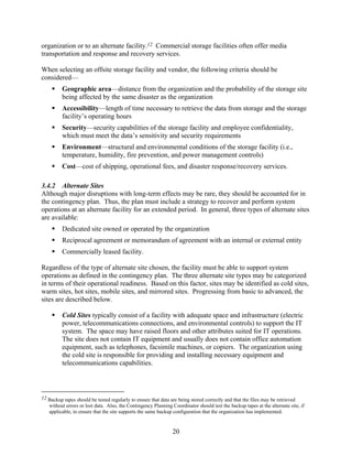 organization or to an alternate facility.12 Commercial storage facilities often offer media
transportation and response and recovery services.

When selecting an offsite storage facility and vendor, the following criteria should be
considered—
          Geographic area—distance from the organization and the probability of the storage site
          being affected by the same disaster as the organization
          Accessibility—length of time necessary to retrieve the data from storage and the storage
          facility’s operating hours
          Security—security capabilities of the storage facility and employee confidentiality,
          which must meet the data’s sensitivity and security requirements
          Environment—structural and environmental conditions of the storage facility (i.e.,
          temperature, humidity, fire prevention, and power management controls)
          Cost—cost of shipping, operational fees, and disaster response/recovery services.

3.4.2 Alternate Sites
Although major disruptions with long-term effects may be rare, they should be accounted for in
the contingency plan. Thus, the plan must include a strategy to recover and perform system
operations at an alternate facility for an extended period. In general, three types of alternate sites
are available:
          Dedicated site owned or operated by the organization
          Reciprocal agreement or memorandum of agreement with an internal or external entity
          Commercially leased facility.

Regardless of the type of alternate site chosen, the facility must be able to support system
operations as defined in the contingency plan. The three alternate site types may be categorized
in terms of their operational readiness. Based on this factor, sites may be identified as cold sites,
warm sites, hot sites, mobile sites, and mirrored sites. Progressing from basic to advanced, the
sites are described below.

          Cold Sites typically consist of a facility with adequate space and infrastructure (electric
          power, telecommunications connections, and environmental controls) to support the IT
          system. The space may have raised floors and other attributes suited for IT operations.
          The site does not contain IT equipment and usually does not contain office automation
          equipment, such as telephones, facsimile machines, or copiers. The organization using
          the cold site is responsible for providing and installing necessary equipment and
          telecommunications capabilities.




12 Backup tapes should be tested regularly to ensure that data are being stored correctly and that the files may be retrieved
   without errors or lost data. Also, the Contingency Planning Coordinator should test the backup tapes at the alternate site, if
   applicable, to ensure that the site supports the same backup configuration that the organization has implemented.


                                                                20
 
