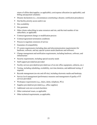 return of offsite data/supplies, as applicable), cost/expense allocation (as applicable), and
billing and payment schedules
Disaster declaration (i.e., circumstances constituting a disaster, notification procedures)
Site/facility priority access and/or use
Site availability
Site guarantee
Other clients subscribing to same resources and site, and the total number of site
subscribers, as applicable
Contract/agreement change or modification process
Contract/agreement termination conditions
Process to negotiate extension of service
Guarantee of compatibility
IT system requirements (including data and telecommunication requirements) for
hardware, software, and any special system needs (hardware and software)
Change management and notification requirements, including hardware, software, and
infrastructure
Security requirements, including special security needs
Staff support provided/not provided
Facility services provided/not provided (use of on-site office equipment, cafeteria, etc.)
Testing, including scheduling, availability, test time duration, and additional testing, if
required
Records management (on-site and off-site), including electronic media and hardcopy
Service level management (performance measures and management of quality of IT
services provided)
Workspace requirements (e.g., chairs, desks, telephone, PCs)
Supplies provided/not provided (e.g., office supplies)
Additional costs not covered elsewhere
Other contractual issues, as applicable
Other technical requirements, as applicable.




                                           23
 