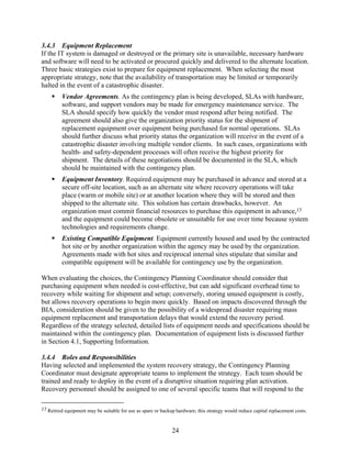 3.4.3 Equipment Replacement
If the IT system is damaged or destroyed or the primary site is unavailable, necessary hardware
and software will need to be activated or procured quickly and delivered to the alternate location.
Three basic strategies exist to prepare for equipment replacement. When selecting the most
appropriate strategy, note that the availability of transportation may be limited or temporarily
halted in the event of a catastrophic disaster.
         Vendor Agreements. As the contingency plan is being developed, SLAs with hardware,
         software, and support vendors may be made for emergency maintenance service. The
         SLA should specify how quickly the vendor must respond after being notified. The
         agreement should also give the organization priority status for the shipment of
         replacement equipment over equipment being purchased for normal operations. SLAs
         should further discuss what priority status the organization will receive in the event of a
         catastrophic disaster involving multiple vendor clients. In such cases, organizations with
         health- and safety-dependent processes will often receive the highest priority for
         shipment. The details of these negotiations should be documented in the SLA, which
         should be maintained with the contingency plan.
         Equipment Inventory. Required equipment may be purchased in advance and stored at a
         secure off-site location, such as an alternate site where recovery operations will take
         place (warm or mobile site) or at another location where they will be stored and then
         shipped to the alternate site. This solution has certain drawbacks, however. An
         organization must commit financial resources to purchase this equipment in advance,15
         and the equipment could become obsolete or unsuitable for use over time because system
         technologies and requirements change.
         Existing Compatible Equipment. Equipment currently housed and used by the contracted
         hot site or by another organization within the agency may be used by the organization.
         Agreements made with hot sites and reciprocal internal sites stipulate that similar and
         compatible equipment will be available for contingency use by the organization.

When evaluating the choices, the Contingency Planning Coordinator should consider that
purchasing equipment when needed is cost-effective, but can add significant overhead time to
recovery while waiting for shipment and setup; conversely, storing unused equipment is costly,
but allows recovery operations to begin more quickly. Based on impacts discovered through the
BIA, consideration should be given to the possibility of a widespread disaster requiring mass
equipment replacement and transportation delays that would extend the recovery period.
Regardless of the strategy selected, detailed lists of equipment needs and specifications should be
maintained within the contingency plan. Documentation of equipment lists is discussed further
in Section 4.1, Supporting Information.

3.4.4 Roles and Responsibilities
Having selected and implemented the system recovery strategy, the Contingency Planning
Coordinator must designate appropriate teams to implement the strategy. Each team should be
trained and ready to deploy in the event of a disruptive situation requiring plan activation.
Recovery personnel should be assigned to one of several specific teams that will respond to the

15 Retired equipment may be suitable for use as spare or backup hardware; this strategy would reduce capital replacement costs.



                                                              24
 