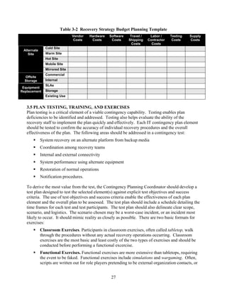 Table 3-2 Recovery Strategy Budget Planning Template
                                Vendor   Hardware    Software    Travel /    Labor /     Testing    Supply
                                 Costs    Costs       Costs     Shipping    Contractor    Costs     Costs
                                                                  Costs       Costs
                Cold Site
 Alternate
    Site        Warm Site
                Hot Site
                Mobile Site
                Mirrored Site
                Commercial
  Offsite
  Storage       Internal
                SLAs
 Equipment
Replacement     Storage
                Existing Use


   3.5 PLAN TESTING, TRAINING, AND EXERCISES
   Plan testing is a critical element of a viable contingency capability. Testing enables plan
   deficiencies to be identified and addressed. Testing also helps evaluate the ability of the
   recovery staff to implement the plan quickly and effectively. Each IT contingency plan element
   should be tested to confirm the accuracy of individual recovery procedures and the overall
   effectiveness of the plan. The following areas should be addressed in a contingency test:
             System recovery on an alternate platform from backup media
             Coordination among recovery teams
             Internal and external connectivity
             System performance using alternate equipment
             Restoration of normal operations
             Notification procedures.

   To derive the most value from the test, the Contingency Planning Coordinator should develop a
   test plan designed to test the selected element(s) against explicit test objectives and success
   criteria. The use of test objectives and success criteria enable the effectiveness of each plan
   element and the overall plan to be assessed. The test plan should include a schedule detailing the
   time frames for each test and test participants. The test plan should also delineate clear scope,
   scenario, and logistics. The scenario chosen may be a worst-case incident, or an incident most
   likely to occur. It should mimic reality as closely as possible. There are two basic formats for
   exercises:
             Classroom Exercises. Participants in classroom exercises, often called tabletop, walk
             through the procedures without any actual recovery operations occurring. Classroom
             exercises are the most basic and least costly of the two types of exercises and should be
             conducted before performing a functional excercise.
             Functional Exercises. Functional exercises are more extensive than tabletops, requiring
             the event to be faked. Functional exercises include simulations and wargaming. Often,
             scripts are written out for role players pretending to be external organization contacts, or


                                                      27
 