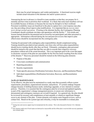 there may be actual interagency and vendor participation. A functional exercise might
          include actual relocation to the alternate site and/or system cutover.

Announcing the test in advance is a benefit to team members so that they can prepare for it
mentally and have time to prioritize their workload. It is likely that some team members will not
be available because of absence or because the test may be disruptive to their workload.
Personnel availability issues are beneficial to the plan to capture how a real response may play
out, thus providing critical input to plan modifications. It is important that an exercise must
never disrupt normal operations. If testing at the alternate facility, the Contingency Planning
Coordinator should coordinate test dates and operations with the facility.17 Test results and
lessons learned should be documented and reviewed by test participants and other personnel as
appropriate. Information collected during the test and post-test reviews that improve plan
effectiveness should be incorporated into the contingency plan.

Training for personnel with contingency plan responsibilities should complement testing.
Training should be provided at least annually; new hires who will have plan responsibilities
should receive training shortly after they are hired. Ultimately, contingency plan personnel
should be trained to the extent that that they are able to execute their respective recovery
procedures without aid of the actual document. This is an important goal in the event that paper
or electronic versions of the plan are unavailable for the first few hours resulting from the extent
of the disaster.18 Recovery personnel should be trained on the following plan elements:
          Purpose of the plan
          Cross-team coordination and communication
          Reporting procedures
          Security requirements
          Team-specific processes (Notification/Activation, Recovery, and Reconstitution Phases)
          Individual responsibilities (Notification/Activation, Recovery, and Reconstitution
          Phases).

3.6 PLAN MAINTENANCE
To be effective, the plan must be maintained in a ready state that accurately reflects system
requirements, procedures, organizational structure, and policies. IT systems undergo frequent
changes because of shifting business needs, technology upgrades, or new internal or external
policies. Therefore, it is essential that the contingency plan be reviewed and updated regularly,
as part of the organization’s change management process, to ensure new information is
documented and contingency measures are revised if required. As a general rule, the plan should
be reviewed for accuracy and completeness at least annually or whenever significant changes
occur to any element of the plan. Certain elements will require more frequent reviews, such as
contact lists. Based on the system type and criticality, it may be reasonable to evaluate plan

17 Testing time and exercise support may be incorporated into the contract. This is also discussed in Section 3.4.2, Alternate
   Sites.
18 This situation might exist if local copies are destroyed or inaccessible and the offsite plan is received after recovery operations
   have already begun.


                                                                 28
 