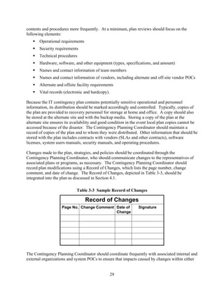 contents and procedures more frequently. At a minimum, plan reviews should focus on the
following elements:
       Operational requirements
       Security requirements
       Technical procedures
       Hardware, software, and other equipment (types, specifications, and amount)
       Names and contact information of team members
       Names and contact information of vendors, including alternate and off-site vendor POCs
       Alternate and offsite facility requirements
       Vital records (electronic and hardcopy).

Because the IT contingency plan contains potentially sensitive operational and personnel
information, its distribution should be marked accordingly and controlled. Typically, copies of
the plan are provided to recovery personnel for storage at home and office. A copy should also
be stored at the alternate site and with the backup media. Storing a copy of the plan at the
alternate site ensures its availability and good condition in the event local plan copies cannot be
accessed because of the disaster. The Contingency Planning Coordinator should maintain a
record of copies of the plan and to whom they were distributed. Other information that should be
stored with the plan includes contracts with vendors (SLAs and other contracts), software
licenses, system users manuals, security manuals, and operating procedures.

Changes made to the plan, strategies, and policies should be coordinated through the
Contingency Planning Coordinator, who should communicate changes to the representatives of
associated plans or programs, as necessary. The Contingency Planning Coordinator should
record plan modifications using a Record of Changes, which lists the page number, change
comment, and date of change. The Record of Changes, depicted in Table 3-3, should be
integrated into the plan as discussed in Section 4.1.

                             Table 3-3 Sample Record of Changes

                                  Record of Changes
                    Page No. Change Comment Date of             Signature
                                            Change




The Contingency Planning Coordinator should coordinate frequently with associated internal and
external organizations and system POCs to ensure that impacts caused by changes within either


                                                  29
 