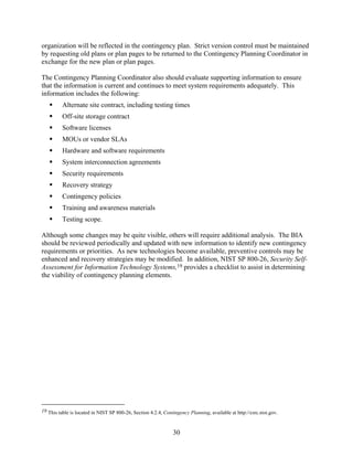 organization will be reflected in the contingency plan. Strict version control must be maintained
by requesting old plans or plan pages to be returned to the Contingency Planning Coordinator in
exchange for the new plan or plan pages.

The Contingency Planning Coordinator also should evaluate supporting information to ensure
that the information is current and continues to meet system requirements adequately. This
information includes the following:
          Alternate site contract, including testing times
          Off-site storage contract
          Software licenses
          MOUs or vendor SLAs
          Hardware and software requirements
          System interconnection agreements
          Security requirements
          Recovery strategy
          Contingency policies
          Training and awareness materials
          Testing scope.

Although some changes may be quite visible, others will require additional analysis. The BIA
should be reviewed periodically and updated with new information to identify new contingency
requirements or priorities. As new technologies become available, preventive controls may be
enhanced and recovery strategies may be modified. In addition, NIST SP 800-26, Security Self-
Assessment for Information Technology Systems,19 provides a checklist to assist in determining
the viability of contingency planning elements.




19 This table is located in NIST SP 800-26, Section 4.2.4, Contingency Planning, available at http://csrc.nist.gov.



                                                                30
 