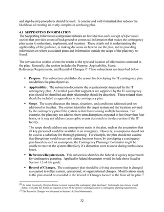 and step-by-step procedures should be used. A concise and well-formatted plan reduces the
likelihood of creating an overly complex or confusing plan.

4.1 SUPPORTING INFORMATION
The Supporting Information component includes an Introduction and Concept of Operations
section that provides essential background or contextual information that makes the contingency
plan easier to understand, implement, and maintain. These details aid in understanding the
applicability of the guidance, in making decisions on how to use the plan, and in providing
information on where associated plans and information outside the scope of the plan may be
found.

The Introduction section orients the reader to the type and location of information contained in
the plan. Generally, the section includes the Purpose, Applicability, Scope,
References/Requirements, and Record of Changes.20 These subsections are described below.

         Purpose. This subsection establishes the reason for developing the IT contingency plan
         and defines the plan objectives.
         Applicability. The subsection documents the organization(s) impacted by the IT
         contingency plan. All related plans that support or are supported by the IT contingency
         plan should be identified and their relationship should be described. These related plans
         should be included as appendices to the contingency plan.
         Scope. The scope discusses the issues, situations, and conditions addressed and not
         addressed in the plan. The section identifies the target system and the locations covered
         by the contingency plan if the system is distributed among multiple locations. For
         example, the plan may not address short-term disruptions expected to last fewer than four
         hours, or it may not address catastrophic events that result in the destruction of the IT
         facility.
         The scope should address any assumptions made in the plan, such as the assumption that
         all key personnel would be available in an emergency. However, assumptions should not
         be used as a substitute for thorough planning. For example, the plan should not assume
         that disruptions would occur only during business hours; by developing a contingency
         plan based on such an assumption, the Contingency Planning Coordinator might be
         unable to recover the system effectively if a disruption were to occur during nonbusiness
         hours.
         References/Requirements. This subsection identifies the federal or agency requirement
         for contingency planning. Applicable federal documents would include those listed in
         Section 1.3 of this guide.
         Record of Changes. The contingency plan should be a living document that is changed
         as required to reflect system, operational, or organizational changes. Modifications made
         to the plan should be recorded in the Record of Changes located at the front of the plan.21

20 As stated previously, this plan format is meant to guide the contingency plan developer. Individuals may choose to add,
  delete, or modify this format as required, to best fit the system’s and organization’s contingency planning requirements.
21 The Record of Changes was discussed in Section 3.6, Plan Maintenance.



                                                               32
 