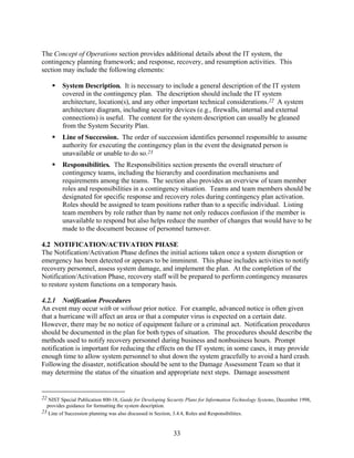The Concept of Operations section provides additional details about the IT system, the
contingency planning framework; and response, recovery, and resumption activities. This
section may include the following elements:

         System Description. It is necessary to include a general description of the IT system
         covered in the contingency plan. The description should include the IT system
         architecture, location(s), and any other important technical considerations.22 A system
         architecture diagram, including security devices (e.g., firewalls, internal and external
         connections) is useful. The content for the system description can usually be gleaned
         from the System Security Plan.
         Line of Succession. The order of succession identifies personnel responsible to assume
         authority for executing the contingency plan in the event the designated person is
         unavailable or unable to do so.23
         Responsibilities. The Responsibilities section presents the overall structure of
         contingency teams, including the hierarchy and coordination mechanisms and
         requirements among the teams. The section also provides an overview of team member
         roles and responsibilities in a contingency situation. Teams and team members should be
         designated for specific response and recovery roles during contingency plan activation.
         Roles should be assigned to team positions rather than to a specific individual. Listing
         team members by role rather than by name not only reduces confusion if the member is
         unavailable to respond but also helps reduce the number of changes that would have to be
         made to the document because of personnel turnover.

4.2 NOTIFICATION/ACTIVATION PHASE
The Notification/Activation Phase defines the initial actions taken once a system disruption or
emergency has been detected or appears to be imminent. This phase includes activities to notify
recovery personnel, assess system damage, and implement the plan. At the completion of the
Notification/Activation Phase, recovery staff will be prepared to perform contingency measures
to restore system functions on a temporary basis.

4.2.1 Notification Procedures
An event may occur with or without prior notice. For example, advanced notice is often given
that a hurricane will affect an area or that a computer virus is expected on a certain date.
However, there may be no notice of equipment failure or a criminal act. Notification procedures
should be documented in the plan for both types of situation. The procedures should describe the
methods used to notify recovery personnel during business and nonbusiness hours. Prompt
notification is important for reducing the effects on the IT system; in some cases, it may provide
enough time to allow system personnel to shut down the system gracefully to avoid a hard crash.
Following the disaster, notification should be sent to the Damage Assessment Team so that it
may determine the status of the situation and appropriate next steps. Damage assessment


22 NIST Special Publication 800-18, Guide for Developing Security Plans for Information Technology Systems, December 1998,
  provides guidance for formatting the system description.
23 Line of Succession planning was also discussed in Section, 3.4.4, Roles and Responsibilities.



                                                           33
 