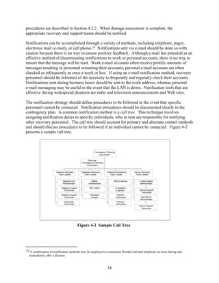procedures are described in Section 4.2.2. When damage assessment is complete, the
appropriate recovery and support teams should be notified.

Notifications can be accomplished through a variety of methods, including telephone, pager,
electronic mail (e-mail), or cell phone.24 Notifications sent via e-mail should be done so with
caution because there is no way to ensure positive feedback. Although e-mail has potential as an
effective method of disseminating notifications to work or personal accounts, there is no way to
ensure that the message will be read. Work e-mail accounts often receive prolific amounts of
messages resulting in personnel screening their accounts; personal e-mail accounts are often
checked as infrequently as once a week or less. If using an e-mail notification method, recovery
personnel should be informed of the necessity to frequently and regularly check their accounts.
Notifications sent during business hours should be sent to the work address, whereas personal
e-mail messaging may be useful in the event that the LAN is down. Notification tools that are
effective during widespread disasters are radio and television announcements and Web sites.

The notification strategy should define procedures to be followed in the event that specific
personnel cannot be contacted. Notification procedures should be documented clearly in the
contingency plan. A common notification method is a call tree. This technique involves
assigning notification duties to specific individuals, who in turn are responsible for notifying
other recovery personnel. The call tree should account for primary and alternate contact methods
and should discuss procedures to be followed if an individual cannot be contacted. Figure 4-2
presents a sample call tree.



                                                           Contingency Planning
                                                                Coordinator

                                                     Alternate
                                               Contingency Planning
                                                    Coordinator


                       Network Recovery        Database Recovery       Telecommunications      Server Recovery
                        Team Leader              Team Leader              Team Leader           Team Leader


                            Network O/S                DBMS                  WAN Engineer          E-Mail System
                            Administrator            Administrator                                 Administrator

                           Desktop Support            SQL Admin                   Jr Systems
                             Technician                                            Engineer        Server Support
                                                                                                    Technician
                           Desktop Support            Database                     Telecom
                             Technician                Analyst                    Technician         App Server
                                                                                                    Administrator
                              Help Desk                                            Telecom
                              Technician                                          Technician
                                                                                                   Server Support
                                                                                                     Technician




                                             Figure 4-2 Sample Call Tree




24 A combination of notification methods may be employed to counteract flooded cell and telephone services during and
  immediately after a disaster.


                                                                       34
 