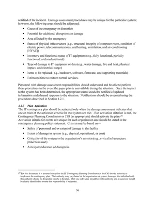 notified of the incident. Damage assessment procedures may be unique for the particular system;
however, the following areas should be addressed:
          Cause of the emergency or disruption
          Potential for additional disruptions or damage
          Area affected by the emergency
          Status of physical infrastructure (e.g., structural integrity of computer room, condition of
          electric power, telecommunications, and heating, ventilation, and air-conditioning
          [HVAC])
          Inventory and functional status of IT equipment (e.g., fully functional, partially
          functional, and nonfunctional)
          Type of damage to IT equipment or data (e.g., water damage, fire and heat, physical
          impact, and electrical surge)
          Items to be replaced (e.g., hardware, software, firmware, and supporting materials)
          Estimated time to restore normal services.

Personnel with damage assessment responsibilities should understand and be able to perform
these procedures in the event the paper plan is unavailable during the situation. Once the impact
to the system has been determined, the appropriate teams should be notified of updated
information and planned response to the situation. Notifications should be executed using the
procedures described in Section 4.2.1.

4.2.3 Plan Activation
The IT contingency plan should be activated only when the damage assessment indicates that
one or more of the activation criteria for that system are met. If an activation criterion is met, the
Contingency Planning Coordinator or CIO (as appropriate) should activate the plan.26
Activation criteria for events are unique for each organization and should be stated in the
contingency planning policy statement. Criteria may be based on—
          Safety of personnel and/or extent of damage to the facility
          Extent of damage to system (e.g., physical, operational, or cost)
          Criticality of the system to the organization’s mission (e.g., critical infrastructure
          protection asset)
          Anticipated duration of disruption.




26 For this document, it is assumed that either the IT Contingency Planning Coordinator or the CIO has the authority to
  implement the contingency plan. That authority may vary based on the organization or system; however, the individual with
  this authority should be designated clearly in the plan. Only one individual should have this authority and a successor should
  be clearly identified to assume that responsibility if necessary.


                                                               36
 