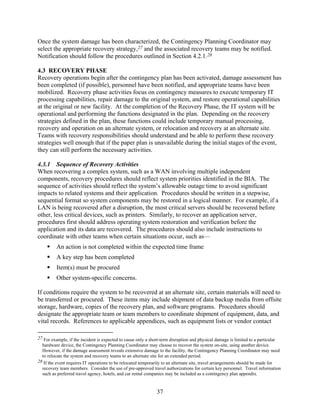 Once the system damage has been characterized, the Contingency Planning Coordinator may
select the appropriate recovery strategy,27 and the associated recovery teams may be notified.
Notification should follow the procedures outlined in Section 4.2.1.28

4.3 RECOVERY PHASE
Recovery operations begin after the contingency plan has been activated, damage assessment has
been completed (if possible), personnel have been notified, and appropriate teams have been
mobilized. Recovery phase activities focus on contingency measures to execute temporary IT
processing capabilities, repair damage to the original system, and restore operational capabilities
at the original or new facility. At the completion of the Recovery Phase, the IT system will be
operational and performing the functions designated in the plan. Depending on the recovery
strategies defined in the plan, these functions could include temporary manual processing,
recovery and operation on an alternate system, or relocation and recovery at an alternate site.
Teams with recovery responsibilities should understand and be able to perform these recovery
strategies well enough that if the paper plan is unavailable during the initial stages of the event,
they can still perform the necessary activities.

4.3.1 Sequence of Recovery Activities
When recovering a complex system, such as a WAN involving multiple independent
components, recovery procedures should reflect system priorities identified in the BIA. The
sequence of activities should reflect the system’s allowable outage time to avoid significant
impacts to related systems and their application. Procedures should be written in a stepwise,
sequential format so system components may be restored in a logical manner. For example, if a
LAN is being recovered after a disruption, the most critical servers should be recovered before
other, less critical devices, such as printers. Similarly, to recover an application server,
procedures first should address operating system restoration and verification before the
application and its data are recovered. The procedures should also include instructions to
coordinate with other teams when certain situations occur, such as—
         An action is not completed within the expected time frame
         A key step has been completed
         Item(s) must be procured
         Other system-specific concerns.

If conditions require the system to be recovered at an alternate site, certain materials will need to
be transferred or procured. These items may include shipment of data backup media from offsite
storage, hardware, copies of the recovery plan, and software programs. Procedures should
designate the appropriate team or team members to coordinate shipment of equipment, data, and
vital records. References to applicable appendices, such as equipment lists or vendor contact

27 For example, if the incident is expected to cause only a short-term disruption and physical damage is limited to a particular
  hardware device, the Contingency Planning Coordinator may choose to recover the system on-site, using another device.
  However, if the damage assessment reveals extensive damage to the facility, the Contingency Planning Coordinator may need
  to relocate the system and recovery teams to an alternate site for an extended period.
28 If the event requires IT operations to be relocated temporarily to an alternate site, travel arrangements should be made for
  recovery team members. Consider the use of pre-approved travel authorizations for certain key personnel. Travel information
  such as preferred travel agency, hotels, and car rental companies may be included as a contingency plan appendix.


                                                              37
 