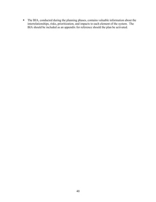 The BIA, conducted during the planning phases, contains valuable information about the
interrelationships, risks, prioritization, and impacts to each element of the system. The
BIA should be included as an appendix for reference should the plan be activated.




                                        40
 