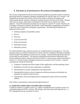 5. TECHNICAL CONTINGENCY PLANNING CONSIDERATIONS
This section complements the process and framework guidelines presented in earlier sections by
discussing technical contingency planning considerations for specific types of IT systems. The
information presented in this section will assist the reader in selecting, developing, and
implementing specific technical contingency strategies based on the type of IT system. Because
each system is unique, information is provided at a level that may be used by the widest
audience. All of the information presented may not apply to a specific IT system; therefore, the
Contingency Planning Coordinator should draw on the information as appropriate and modify it
to meet the system’s particular contingency requirements. The following IT platforms are
addressed in this section:
       Desktop computers and portable systems
       Servers
       Web sites
       Local area networks
       Wide area networks
       Distributed systems
       Mainframe systems.

For each IT platform type, technical measures are considered from two perspectives. First, the
document discusses technical requirements or factors that the Contingency Planning Coordinator
should consider when planning a system recovery strategy. Second, technology-based solutions
are provided for each platform. The technical considerations and solutions addressed in this
section include preventive measures discussed in Section 3.3 and recovery measures described in
Section 3.4. Several of these contingency measures are common to all IT systems. Common
considerations include the following:
       Frequency of backup and offsite storage of data, applications, and the operating system
       Redundancy of critical system components or capabilities
       Documentation of system configurations and requirements
       Interoperability between system components and between primary and alternate site
       equipment to expedite system recovery
       Appropriately sized and configured power management systems and environmental
       controls.

Each of these considerations is discussed throughout Section 5.

5.1 DESKTOP COMPUTERS AND PORTABLE SYSTEMS
A desktop computer or portable system (e.g., laptop or handheld device) typically consists of a
central processing unit (CPU), memory, disk storage, and various input and output devices. A
PC is designed for use by one person at a time.



                                               41
 