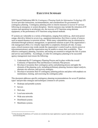 EXECUTIVE SUMMARY

NIST Special Publication 800-34, Contingency Planning Guide for Information Technology (IT)
Systems provides instructions, recommendations, and considerations for government IT
contingency planning. Contingency planning refers to interim measures to recover IT services
following an emergency or system disruption. Interim measures may include the relocation of IT
systems and operations to an alternate site, the recovery of IT functions using alternate
equipment, or the performance of IT functions using manual methods.

IT systems are vulnerable to a variety of disruptions, ranging from mild (e.g., short-term power
outage, disk drive failure) to severe (e.g., equipment destruction, fire) from a variety of sources
such as natural disasters to terrorists actions. While many vulnerabilities may be minimized or
eliminated through technical, management, or operational solutions as part of the organization’s
risk management effort, it is virtually impossible to completely eliminate all risks. In many
cases, critical resources may reside outside the organization’s control (such as electric power or
telecommunications), and the organization may be unable to ensure their availability. Thus
effective contingency planning, execution, and testing are essential to mitigate the risk of system
and service unavailability. Accordingly, in order for contingency planning to be successful
agency management must ensure the following:

    1. Understand the IT Contingency Planning Process and its place within the overall
       Continuity of Operations Plan and Business Continuity Plan process.
    2. Develop or reexamine their contingency policy and planning process and apply the
       elements of the planning cycle, including preliminary planning, business impact analysis,
       alternate site selection, and recovery strategies.
    3. Develop or reexamine their IT contingency planning policies and plans with emphasis on
       maintenance, training, and exercising the contingency plan.

This document addresses specific contingency planning recommendations for seven IT platform
types1 and provides strategies and techniques common to all systems.
         Desktops and portable systems
         Servers
         Web sites
         Local area networks
         Wide area networks
         Distributed systems
         Mainframe systems.




1 In this document, IT platforms or IT systems are considered any major application or general support system; the terms are
   used interchangeably.


                                                               iv
 
