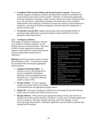 Coordinate With Security Policies and System Security Controls. Desktop and
       portable computer contingency solutions described below should be coordinated with
       security policies and system security controls. Therefore, in choosing the appropriate
       technical contingency solution(s), similar security controls and security-related activities
       (e.g., risk assessment, vulnerability scanning) in the production systems should be
       implemented in the contingency solution(s) to ensure that, during a system disruption or
       emergency, executing the technical contingency solution(s) does not compromise or
       disclose sensitive data.
       Use Results From the BIA. Impacts and priorities discovered through the BIA of
       associated major applications and general support systems should be reviewed to
       determine related requirements.

5.1.2 Contingency Solutions
Wide ranges of technical contingency solutions
are available for desktop computers; several
                                                       DESKTOP COMPUTER AND PORTABLE SYSTEM
efficient practices are discussed here. Data from
                                                       CONTINGENCY STRATEGIES:
the BIA of major applications and general
support systems should be used to determine the               DOCUMENT SYSTEM AND APPLICATION
recovery requirements and priorities to                       CONFIGURATIONS
implement.                                                    STANDARDIZE HARDWARE, SOFTWARE
                                                              AND PERIPHERALS
Backups are the most common means to ensure                   PROVIDE GUIDANCE ON BACKING UP
                                                              DATA
data availability on PCs. Certain factors should
                                                              ENSURE INTEROPERABILITY AMONG
be considered when choosing the appropriate                   COMPONENTS
backup solution.                                              COORDINATE WITH SECURITY POLICIES
                                                              AND CONTROLS
       Equipment Interoperability. To
                                                              BACK UP DATA AND STORE OFFSITE
       facilitate recovery, the backup device
                                                              BACK UP APPLICATIONS AND STORE
       must be compatible with platform                       OFFSITE
       operating system and applications and                  USE ALTERNATE HARD DRIVES
       should be easy to install onto different               IMAGE DISKS
       models or types of PCs.                                IMPLEMENT REDUNDANCY IN CRITICAL
                                                              SYSTEM COMPONENTS
       Storage Volume. To ensure adequate                     USE UNINTERRUPTIBLE POWER SUPPLIES
       storage, the amount of data to be backed
       up should determine the appropriate backup solution.
       Media Life. Each type of media has a different use and storage life beyond which the
       media cannot be relied on for effective data recovery.
       Backup Software. When choosing the appropriate backup solution, the software or
       method used to back up data should be considered. In some cases, the backup application
       can be as simple as a file copy using the operating system file manager; in cases
       involving larger data transfers, a third-party application may be needed to automate and
       schedule the file backup.




                                                  43
 