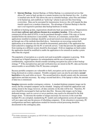 Internet Backup. Internet Backup, or Online Backup, is a commercial service that
         allows PC users to back up data to a remote location over the Internet for a fee. A utility
         is installed onto the PC that allows the user to schedule backups, select files and folders
         to be backed up, and establish an “archiving” scheme to prevent files from being
         overwritten. Data can be encrypted for transmission; however, this will impede the data
         transfer speed over a modem connection. The advantage of Internet Backup is that the
         user is not required to purchase data backup hardware or media.
In addition to backing up data, organizations should also back up system drivers. Organizations
should store software and software licenses in a secondary location. If the software is
commercial off-the-shelf (COTS), it can be purchased through a vendor if the copy or license
installed before the destruction is unavailable. However, at a minimum, custom-built
applications installed on desktops should be saved and stored at an alternate location or backed
up through one of the methods described above. Instructions on recovering custom-built
applications at an alternate site also should be documented, particularly if the application has
hard-coded drive mappings (for the PC or network server). Code that prevents the application
from running on a different system should be discouraged. If driver mappings are hard-coded,
the application should be modified to enable the application to be restored on another system
other than the original.

The popularity of encryption as a security tool used on portable computers is growing. With
increased use of digital signatures for nonrepudiation and the use of encryption for
confidentiality, organizations should consider including encryption key pairs in their backup
strategy.30 If the encryption key pair and verification key are stored on the PC, data can become
unrecoverable or unverifiable if the PC becomes corrupted.

Because portable computers are vulnerable to theft, encryption can be used to protect data from
being disclosed on a stolen computer. Portable computer users can also be provided a second
hard drive to be used while on travel. The second hard drive should contain only the minimum
applications and data necessary. By using a second hard drive, if the laptop is stolen, the amount
of data loss is minimized.

Imaging represents another contingency solution. A standard desktop computer image can be
stored, and the corrupted computer can be reloaded. Imaging will install the applications and
setting stored in the image; however, all data currently on the disk will be lost. Therefore, PC
users should be encouraged to back up their data files. Because disk images can be large,
dedicated storage, such as a server or server partition, may need to be allocated for the disk
images alone. To decrease the number of images necessary for recovery in the event that
multiple PCs are corrupted, standardizing PC models and configurations across all organizations
will save space and ease the process of rebuilding computers. If site relocation is necessary, PC
configurations and basic applications needed for mission-critical processing should be
documented in the contingency plan.




30 For further information on encryption, see NIST SP 800-21, Guideline for Implementing Cryptography in the Federal
  Government, November 1999.


                                                            45
 