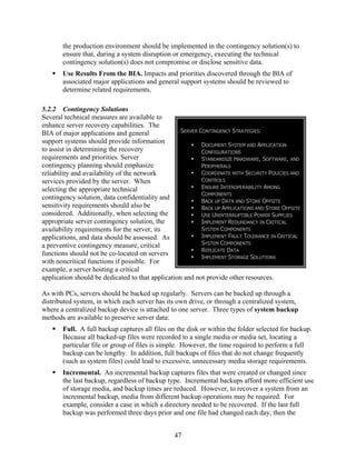 the production environment should be implemented in the contingency solution(s) to
       ensure that, during a system disruption or emergency, executing the technical
       contingency solution(s) does not compromise or disclose sensitive data.
       Use Results From the BIA. Impacts and priorities discovered through the BIA of
       associated major applications and general support systems should be reviewed to
       determine related requirements.

5.2.2 Contingency Solutions
Several technical measures are available to
enhance server recovery capabilities. The
BIA of major applications and general              SERVER CONTINGENCY STRATEGIES:
support systems should provide information
                                                           DOCUMENT SYSTEM AND APPLICATION
to assist in determining the recovery                      CONFIGURATIONS
requirements and priorities. Server                        STANDARDIZE HARDWARE, SOFTWARE, AND
contingency planning should emphasize                      PERIPHERALS
reliability and availability of the network                COORDINATE WITH SECURITY POLICIES AND
services provided by the server. When                      CONTROLS
selecting the appropriate technical                        ENSURE INTEROPERABILITY AMONG
                                                           COMPONENTS
contingency solution, data confidentiality and
                                                           BACK UP DATA AND STORE OFFSITE
sensitivity requirements should also be                    BACK UP APPLICATIONS AND STORE OFFSITE
considered. Additionally, when selecting the               USE UNINTERRUPTIBLE POWER SUPPLIES
appropriate server contingency solution, the               IMPLEMENT REDUNDANCY IN CRITICAL
availability requirements for the server, its              SYSTEM COMPONENTS
applications, and data should be assessed. As              IMPLEMENT FAULT TOLERANCE IN CRITICAL
a preventive contingency measure, critical                 SYSTEM COMPONENTS
                                                           REPLICATE DATA
functions should not be co-located on servers              IMPLEMENT STORAGE SOLUTIONS
with noncritical functions if possible. For
example, a server hosting a critical
application should be dedicated to that application and not provide other resources.

As with PCs, servers should be backed up regularly. Servers can be backed up through a
distributed system, in which each server has its own drive, or through a centralized system,
where a centralized backup device is attached to one server. Three types of system backup
methods are available to preserve server data:
       Full. A full backup captures all files on the disk or within the folder selected for backup.
       Because all backed-up files were recorded to a single media or media set, locating a
       particular file or group of files is simple. However, the time required to perform a full
       backup can be lengthy. In addition, full backups of files that do not change frequently
       (such as system files) could lead to excessive, unnecessary media storage requirements.
       Incremental. An incremental backup captures files that were created or changed since
       the last backup, regardless of backup type. Incremental backups afford more efficient use
       of storage media, and backup times are reduced. However, to recover a system from an
       incremental backup, media from different backup operations may be required. For
       example, consider a case in which a directory needed to be recovered. If the last full
       backup was performed three days prior and one file had changed each day, then the


                                                 47
 