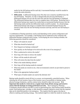 media for the full backup and for each day’s incremental backups would be needed to
       restore the entire directory.
       Differential. A differential backup stores files that were created or modified since the
       last full backup. Therefore, if a file is changed after the previous full backup, a
       differential backup will save the file each time until the next full backup is completed.
       The differential backup takes less time to complete than a full backup. Restoring from a
       differential backup may require less media than an incremental backup because only the
       full backup media and the last differential media would be needed. As a disadvantage,
       differential backups take longer to complete than incremental backups because the
       amount of data since the last full backup increases each day until the next full backup is
       executed.

A combination of backup operations can be used depending on the system configuration and
recovery requirements. For example, a full backup can be conducted on the weekend with
differential backups conducted each evening. In developing the server backup schedule, the
following questions should be considered:
       Where will media be stored?
       What data should be backed up?
       How frequent are backups conducted?
       How quickly are the backups to be retrieved in the event of an emergency?
       Who is authorized to retrieve the media?
       How long will it take to retrieve the media?
       Where will the media be delivered?
       Who will restore the data from the media?
       What is the media-labeling scheme?
       How long will the backup media be retained?
       When the media are stored on-site, what environmental controls are provided to preserve
       the media?
       What is the appropriate backup media?
       What types of media readers are used at the alternate site?

Backup media should be stored off-site in a secure, environmentally controlled location. When
selecting the off-site location, hours of the location, ease of accessibility to backup media,
physical storage limitations, and the contract terms should be taken into account. It is
important that media be retrieved on a regular basis from off-site storage and tested to
ensure that the backups are being performed correctly. The Contingency Planning
Coordinator should reference the BIA to assist in determining how often backup media should be
tested. Each backup tape, cartridge, or disk should be uniquely labeled to ensure that the required
data can be identified quickly in an emergency. This requires that the agency develop an
effective marking and tracking strategy. One method might be to label the media by month, day,


                                                48
 