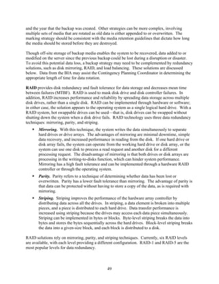 and the year that the backup was created. Other strategies can be more complex, involving
multiple sets of media that are rotated as old data is either appended to or overwritten. The
marking strategy should be consistent with the media retention guidelines that dictate how long
the media should be stored before they are destroyed.

Though off-site storage of backup media enables the system to be recovered, data added to or
modified on the server since the previous backup could be lost during a disruption or disaster.
To avoid this potential data loss, a backup strategy may need to be complemented by redundancy
solutions, such as disk mirroring, RAID, and load balancing. These solutions are discussed
below. Data from the BIA may assist the Contingency Planning Coordinator in determining the
appropriate length of time for data rotation.

RAID provides disk redundancy and fault tolerance for data storage and decreases mean time
between failures (MTBF). RAID is used to mask disk drive and disk controller failures. In
addition, RAID increases performance and reliability by spreading data storage across multiple
disk drives, rather than a single disk. RAID can be implemented through hardware or software;
in either case, the solution appears to the operating system as a single logical hard drive. With a
RAID system, hot swappable drives can be used—that is, disk drives can be swapped without
shutting down the system when a disk drive fails. RAID technology uses three data redundancy
techniques: mirroring, parity, and striping.
       Mirroring. With this technique, the system writes the data simultaneously to separate
       hard drives or drive arrays. The advantages of mirroring are minimal downtime, simple
       data recovery, and increased performance in reading from the disk. If one hard drive or
       disk array fails, the system can operate from the working hard drive or disk array, or the
       system can use one disk to process a read request and another disk for a different
       processing request. The disadvantage of mirroring is that both drives or disk arrays are
       processing in the writing-to-disks function, which can hinder system performance.
       Mirroring has a high fault tolerance and can be implemented through a hardware RAID
       controller or through the operating system.
       Parity. Parity refers to a technique of determining whether data has been lost or
       overwritten. Parity has a lower fault tolerance than mirroring. The advantage of parity is
       that data can be protected without having to store a copy of the data, as is required with
       mirroring.
       Striping. Striping improves the performance of the hardware array controller by
       distributing data across all the drives. In striping, a data element is broken into multiple
       pieces, and a piece is distributed to each hard drive. Data transfer performance is
       increased using striping because the drives may access each data piece simultaneously.
       Striping can be implemented in bytes or blocks. Byte-level striping breaks the data into
       bytes and stores the bytes sequentially across the hard drives. Block-level striping breaks
       the data into a given-size block, and each block is distributed to a disk.

RAID solutions rely on mirroring, parity, and striping techniques. Currently, six RAID levels
are available, with each level providing a different configuration. RAID-1 and RAID-5 are the
most popular levels for data redundancy.



                                                49
 