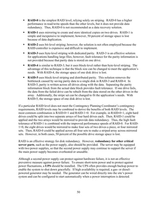 RAID-0 is the simplest RAID level, relying solely on striping. RAID-0 has a higher
       performance in read/write speeds than the other levels, but it does not provide data
       redundancy. Thus, RAID-0 is not recommended as a data recovery solution.
       RAID-1 uses mirroring to create and store identical copies on two drives. RAID-1 is
       simple and inexpensive to implement; however, 50 percent of storage space is lost
       because of data duplication.
       RAID-2 uses bit-level striping; however, the solution is not often employed because the
       RAID controller is expensive and difficult to implement.
       RAID-3 uses byte-level striping with dedicated parity. RAID-3 is an effective solution
       for applications handling large files; however, fault tolerance for the parity information is
       not provided because that parity data is stored on one drive.
       RAID-4 is similar to RAID-3, but it uses block-level rather than byte-level striping. The
       advantage of this technique is that the block size can be changed to meet the application’s
       needs. With RAID-4, the storage space of one disk drive is lost.
       RAID-5 uses block-level striping and distributed parity. This solution removes the
       bottleneck caused by saving parity data to a single disk in RAID-3 and RAID-4. In
       RAID-5, parity is written across all drives along with the data. Separating the parity
       information block from the actual data block provides fault tolerance. If one drive fails,
       the data from the failed drive can be rebuilt from the data stored on the other drives in the
       array. Additionally, the stripe set can be changed to fit the application’s needs. With
       RAID-5, the storage space of one disk drive is lost.

If a particular RAID level does not meet the Contingency Planning Coordinator’s contingency
requirements, RAID levels may be combined to derive the benefits of both RAID levels. The
most common combination is RAID-0+1 and RAID-1+0. For example, in RAID-0+1, eight hard
drives could be split into two separate arrays of four hard drives each. Then, RAID-1 could be
applied and the two arrays would be mirrored to provide data redundancy. Thus, the high fault
tolerance of RAID-1 is combined with the improved performance speeds of RAID-0. For RAID-
1+0, the eight drives would be mirrored to make four sets of two drives a piece, or four mirrored
sets. Then, RAID-0 could be applied across all four sets to make a striped array across mirrored
sets. However, in both cases, 50 percent of the possible drive storage space is lost.

RAID is an effective strategy for disk redundancy. However, redundancy for other critical
server parts, such as the power supply, also should be provided. The server may be equipped
with two power supplies, so that the second power supply may continue to support the server if
the main power supply becomes overheated or unusable.

Although a second power supply can protect against hardware failure, it is not an effective
preventive measure against power failure. To ensure short-term power and to protect against
power fluctuations, a UPS should be installed. The UPS often provides enough backup power to
enable the system to shut down gracefully. If high availability is required, a gas- or diesel-
powered generator may be needed. The generator can be wired directly into the site’s power
system and can be configured to start automatically when a power interruption is detected.




                                                50
 