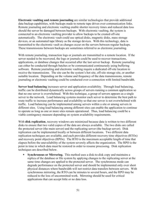 Electronic vaulting and remote journaling are similar technologies that provide additional
data backup capabilities, with backups made to remote tape drives over communication links.
Remote journaling and electronic vaulting enable shorter recovery times and reduced data loss
should the server be damaged between backups. With electronic vaulting, the system is
connected to an electronic vaulting provider to allow backups to be created off-site
automatically. The electronic vault could use optical disks, magnetic disks, mass storage
devices, or an automated tape library as the storage devices. With this technology, data is
transmitted to the electronic vault as changes occur on the servers between regular backups.
These transmissions between backups are sometimes referred to as electronic journaling.

With remote journaling, transaction logs or journals are transmitted to a remote location. If the
server needed to be recovered, the logs or journals could be used to recover transactions,
applications, or database changes that occurred after the last server backup. Remote journaling
can either be conducted through batches or be communicated continuously using buffering
software. Remote journaling and electronic vaulting require a dedicated off-site location to
receive the transmissions. The site can be the system’s hot site, off-site storage site, or another
suitable location. Depending on the volume and frequency of the data transmissions, remote
journaling or electronic vaulting could be conducted over a connection with limited bandwidth.

Server load balancing increases server and application availability. Through load balancing,
traffic can be distributed dynamically across groups of servers running a common application so
that no one server is overwhelmed. With this technique, a group of servers appears as a single
server to the network. Load balancing systems monitor each server to determine the best path to
route traffic to increase performance and availability so that one server is not overwhelmed with
traffic. Load balancing can be implemented among servers within a site or among servers in
different sites. Using load balancing among different sites can enable the application to continue
to operate as long as one or more sites remain operational. Thus, load balancing could be a
viable contingency measure depending on system availability requirements.

With disk replication, recovery windows are minimized because data is written to two different
disks to ensure that two valid copies of the data are always available. The two disks are called
the protected server (the main server) and the replicating server (the backup server). Disk
replication can be implemented locally or between different locations. Two different data
replication techniques are available, and each provides different recovery time objectives (RTOs)
and recovery point objectives (RPOs). The RTO is the maximum acceptable length of time that
elapses before the unavailability of the system severely affects the organization. The RPO is the
point in time in which data must be restored in order to resume processing. Disk replication
techniques are described below.
       Synchronous or Mirroring. This method uses a disk-to-disk copy and maintains a
       replica of the database or file system by applying changes to the replicating server at the
       same time changes are applied to the protected server. The synchronous mode can
       degrade performance on the protected server and should be implemented only over short
       physical distances where bandwidth will not restrict data transfers between servers. With
       synchronous mirroring, the RTO can be minutes to several hours, and the RPO may be
       reduced to the loss of uncommitted work. Mirroring should be used for critical
       applications that can accept little or no data loss.


                                                 51
 