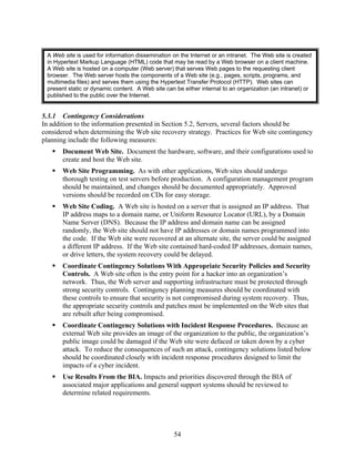 A Web site is used for information dissemination on the Internet or an intranet. The Web site is created
 in Hypertext Markup Language (HTML) code that may be read by a Web browser on a client machine.
 A Web site is hosted on a computer (Web server) that serves Web pages to the requesting client
 browser. The Web server hosts the components of a Web site (e.g., pages, scripts, programs, and
 multimedia files) and serves them using the Hypertext Transfer Protocol (HTTP). Web sites can
 present static or dynamic content. A Web site can be either internal to an organization (an intranet) or
 published to the public over the Internet.


5.3.1 Contingency Considerations
In addition to the information presented in Section 5.2, Servers, several factors should be
considered when determining the Web site recovery strategy. Practices for Web site contingency
planning include the following measures:
       Document Web Site. Document the hardware, software, and their configurations used to
       create and host the Web site.
       Web Site Programming. As with other applications, Web sites should undergo
       thorough testing on test servers before production. A configuration management program
       should be maintained, and changes should be documented appropriately. Approved
       versions should be recorded on CDs for easy storage.
       Web Site Coding. A Web site is hosted on a server that is assigned an IP address. That
       IP address maps to a domain name, or Uniform Resource Locator (URL), by a Domain
       Name Server (DNS). Because the IP address and domain name can be assigned
       randomly, the Web site should not have IP addresses or domain names programmed into
       the code. If the Web site were recovered at an alternate site, the server could be assigned
       a different IP address. If the Web site contained hard-coded IP addresses, domain names,
       or drive letters, the system recovery could be delayed.
       Coordinate Contingency Solutions With Appropriate Security Policies and Security
       Controls. A Web site often is the entry point for a hacker into an organization’s
       network. Thus, the Web server and supporting infrastructure must be protected through
       strong security controls. Contingency planning measures should be coordinated with
       these controls to ensure that security is not compromised during system recovery. Thus,
       the appropriate security controls and patches must be implemented on the Web sites that
       are rebuilt after being compromised.
       Coordinate Contingency Solutions with Incident Response Procedures. Because an
       external Web site provides an image of the organization to the public, the organization’s
       public image could be damaged if the Web site were defaced or taken down by a cyber
       attack. To reduce the consequences of such an attack, contingency solutions listed below
       should be coordinated closely with incident response procedures designed to limit the
       impacts of a cyber incident.
       Use Results From the BIA. Impacts and priorities discovered through the BIA of
       associated major applications and general support systems should be reviewed to
       determine related requirements.




                                                  54
 