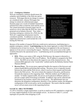 5.3.2 Contingency Solutions
Web site contingency solutions should ensure the
reliability and availability of the Web site and its
resources. Web pages that do not change in content         WEB SITE CONTINGENCY STRATEGIES:
are considered static, whereas Web pages that
                                                                 DOCUMENT WEB SITE
change in content are called dynamic pages.                      CODE, PROGRAM, AND DOCUMENT
Dynamic pages are a result of multiple transactions              WEB SITE PROPERLY
initiated from either or both the client and the server.         COORDINATE WITH SECURITY
The content presented in dynamic pages may be                    POLICIES AND CONTROLS
stored on a server other than the Web site, such as a            CONSIDER CONTINGENCIES OF
protected server behind a firewall. Thus, when                   SUPPORTING INFRASTRUCTURE
choosing contingency solutions for a Web site, the               IMPLEMENT LOAD BALANCING
                                                                 COORDINATE WITH INCIDENT
Web site’s supporting infrastructure must be                     RESPONSE PROCEDURES
considered carefully. In addition to servers, the
supporting infrastructure could include the LAN
hosting the Web site.

Because of the number of requests Web sites could receive and process, load balancing is a
popular contingency solution. Load balancing uses the cluster approach, in which Web traffic
is balanced across at least two servers. Web clustering is not apparent to the user because it
appears as if one server is answering the request. Therefore, if one server were to fail, traffic
would be directed to the operational server. Load balancing can be accomplished through two
approaches:
       DNS. When a user enters a URL using the Web browser, the request is directed to a
       DNS server that maps the URL to an IP address. The IP address is assigned to the Web
       server. The DNS server then directs the request to one of the clustered servers. One
       common DNS approach is the “round robin” method used by the Berkeley Internet Name
       Daemon (BIND).
       Reverse Proxy. The reverse proxy approach bundles the requests of the browsers and
       reduces bandwidth by performing data caching. The proxy server is logically located
       between the client and the Web servers, where it receives client requests and forwards
       them to the Web servers. The server returns the response to the proxy, and the proxy
       forwards the response to the requesting client. With this method, one IP addresses is
       needed. To further segment traffic, the servers can be placed on different subnets to
       prevent a single subnet from being overloaded. In addition, logs can be collected and
       monitored in one location, which is the reverse proxy. The administrator also can
       determine the delegation configuration; therefore, if one machine crashes, the delegation
       configuration of the reverse proxy can be reconfigured. The result is that the crashed
       server will not return errors to the requesting browser.

5.4 LOCAL AREA NETWORKS
A LAN is owned by a single organization; it can be as small as two PCs attached to a single hub,
or it may support hundreds of users and multiple servers. As shown in Table 5-1, several
topologies are possible when designing a LAN.



                                                  55
 