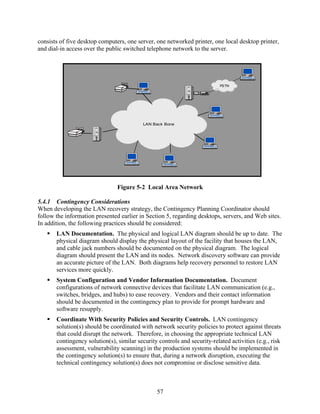 consists of five desktop computers, one server, one networked printer, one local desktop printer,
and dial-in access over the public switched telephone network to the server.




                                                                           PSTN




                                           LAN Back Bone




                                Figure 5-2 Local Area Network

5.4.1 Contingency Considerations
When developing the LAN recovery strategy, the Contingency Planning Coordinator should
follow the information presented earlier in Section 5, regarding desktops, servers, and Web sites.
In addition, the following practices should be considered:
       LAN Documentation. The physical and logical LAN diagram should be up to date. The
       physical diagram should display the physical layout of the facility that houses the LAN,
       and cable jack numbers should be documented on the physical diagram. The logical
       diagram should present the LAN and its nodes. Network discovery software can provide
       an accurate picture of the LAN. Both diagrams help recovery personnel to restore LAN
       services more quickly.
       System Configuration and Vendor Information Documentation. Document
       configurations of network connective devices that facilitate LAN communication (e.g.,
       switches, bridges, and hubs) to ease recovery. Vendors and their contact information
       should be documented in the contingency plan to provide for prompt hardware and
       software resupply.
       Coordinate With Security Policies and Security Controls. LAN contingency
       solution(s) should be coordinated with network security policies to protect against threats
       that could disrupt the network. Therefore, in choosing the appropriate technical LAN
       contingency solution(s), similar security controls and security-related activities (e.g., risk
       assessment, vulnerability scanning) in the production systems should be implemented in
       the contingency solution(s) to ensure that, during a network disruption, executing the
       technical contingency solution(s) does not compromise or disclose sensitive data.



                                                 57
 