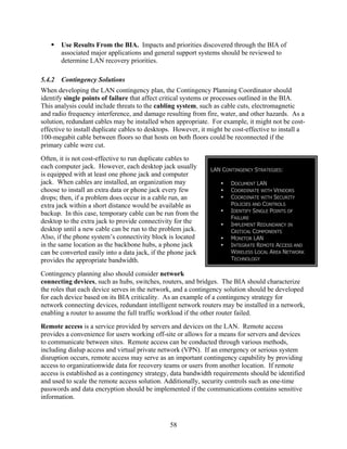 Use Results From the BIA. Impacts and priorities discovered through the BIA of
        associated major applications and general support systems should be reviewed to
        determine LAN recovery priorities.

5.4.2   Contingency Solutions
When developing the LAN contingency plan, the Contingency Planning Coordinator should
identify single points of failure that affect critical systems or processes outlined in the BIA.
This analysis could include threats to the cabling system, such as cable cuts, electromagnetic
and radio frequency interference, and damage resulting from fire, water, and other hazards. As a
solution, redundant cables may be installed when appropriate. For example, it might not be cost-
effective to install duplicate cables to desktops. However, it might be cost-effective to install a
100-megabit cable between floors so that hosts on both floors could be reconnected if the
primary cable were cut.
Often, it is not cost-effective to run duplicate cables to
each computer jack. However, each desktop jack usually         LAN CONTINGENCY STRATEGIES:
is equipped with at least one phone jack and computer
jack. When cables are installed, an organization may                   DOCUMENT LAN
choose to install an extra data or phone jack every few                COORDINATE WITH VENDORS
drops; then, if a problem does occur in a cable run, an                COORDINATE WITH SECURITY
extra jack within a short distance would be available as               POLICIES AND CONTROLS
backup. In this case, temporary cable can be run from the              IDENTIFY SINGLE POINTS OF
                                                                       FAILURE
desktop to the extra jack to provide connectivity for the              IMPLEMENT REDUNDANCY IN
desktop until a new cable can be run to the problem jack.              CRITICAL COMPONENTS
Also, if the phone system’s connectivity block is located              MONITOR LAN
in the same location as the backbone hubs, a phone jack                INTEGRATE REMOTE ACCESS AND
can be converted easily into a data jack, if the phone jack            WIRELESS LOCAL AREA NETWORK
provides the appropriate bandwidth.                                    TECHNOLOGY

Contingency planning also should consider network
connecting devices, such as hubs, switches, routers, and bridges. The BIA should characterize
the roles that each device serves in the network, and a contingency solution should be developed
for each device based on its BIA criticality. As an example of a contingency strategy for
network connecting devices, redundant intelligent network routers may be installed in a network,
enabling a router to assume the full traffic workload if the other router failed.
Remote access is a service provided by servers and devices on the LAN. Remote access
provides a convenience for users working off-site or allows for a means for servers and devices
to communicate between sites. Remote access can be conducted through various methods,
including dialup access and virtual private network (VPN). If an emergency or serious system
disruption occurs, remote access may serve as an important contingency capability by providing
access to organizationwide data for recovery teams or users from another location. If remote
access is established as a contingency strategy, data bandwidth requirements should be identified
and used to scale the remote access solution. Additionally, security controls such as one-time
passwords and data encryption should be implemented if the communications contains sensitive
information.



                                                58
 