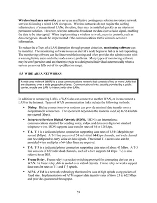 Wireless local area networks can serve as an effective contingency solution to restore network
services following a wired LAN disruption. Wireless networks do not require the cabling
infrastructure of conventional LANs; therefore, they may be installed quickly as an interim or
permanent solution. However, wireless networks broadcast the data over a radio signal, enabling
the data to be intercepted. When implementing a wireless network, security controls, such as
data encryption, should be implemented if the communications traffic contains sensitive
information.
To reduce the effects of a LAN disruption through prompt detection, monitoring software can
be installed. The monitoring software issues an alert if a node begins to fail or is not responding.
The monitoring software can facilitate troubleshooting and often provides the administrator with
a warning before users and other nodes notice problems. Many types of monitoring software
may be configured to send an electronic page to a designated individual automatically when a
system parameter falls out of its specification range.

5.5 WIDE AREA NETWORKS

 A wide area network (WAN) is a data communications network that consists of two or more LANs that
 are dispersed over a wide geographical area. Communications links, usually provided by a public
 carrier, enable one LAN to interact with other LANs.



In addition to connecting LANs, a WAN also can connect to another WAN, or it can connect a
LAN to the Internet. Types of WAN communication links include the following methods:
       Dialup. Dialup connections over modems can provide minimal data transfer over a
       nonpermanent connection. The speed will depend on the modems used, up to 56 kilobits
       per second (kbps).
       Integrated Services Digital Network (ISDN). ISDN is an international
       communications standard for sending voice, video, and data over digital or standard
       telephone wires. ISDN supports data transfer rates of 64 or 128 kbps.
       T-1. T-1 is a dedicated phone connection supporting data rates of 1.544 Megabits per
       second (Mbps). A T-1 line consists of 24 individual 64-kbps channels, and each channel
       can be configured to carry voice or data signals. Fractional T-1 access also can be
       provided when multiples of 64-kbps lines are required.
       T-3. T-3 is a dedicated phone connection supporting data rates of about 43 Mbps. A T-3
       line consists of 672 individual channels, each of which supports 64 kbps. T-3 is also
       referred to as DS3.
       Frame Relay. Frame relay is a packet-switching protocol for connecting devices on a
       WAN. In frame relay, data is routed over virtual circuits. Frame relay networks support
       data transfer rates at T-1 and T-3 speeds.
       ATM. ATM is a network technology that transfers data at high speeds using packets of
       fixed size. Implementations of ATM support data transfer rates of from 25 to 622 Mbps
       and provides guaranteed throughput.



                                                59
 