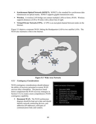 Synchronous Optical Network (SONET). SONET is the standard for synchronous data
        transmission on optical media. SONET supports gigabit transmission rates.
        Wireless. A wireless LAN bridge can connect multiple LANs to form a WAN. Wireless
        supports distances of 20 to 30 miles with a direct line of sight.
        Virtual Private Network (VPN). A VPN is an encrypted channel between nodes on the
        Internet.

Figure 5-3 depicts a corporate WAN, linking the Headquarters LAN to two satellite LANs. The
WAN also maintains a link to the Internet.




                                                              Internet

                                         HQ LAN




                            SITE
                             A                         SITE
                                                        B




                               Figure 5-3 Wide Area Network
5.5.1   Contingency Considerations

WAN contingency considerations should enhance           WAN CONTINGENCY STRATEGIES:
the ability of recovery personnel to restore WAN
services after a disruption. The practices listed              DOCUMENT WAN
below complement the WAN recovery strategies in                COORDINATE WITH VENDORS
Section 5.5.2 to create a more comprehensive WAN               COORDINATE WITH SECURITY
                                                               POLICIES AND CONTROLS
contingency capability.
                                                               IDENTIFY SINGLE POINTS OF FAILURE
        Document WAN. The WAN architecture                     INSTALL REDUNDANCY IN CRITICAL
        diagram should be kept up to date and should           COMPONENTS
                                                               INSTITUTE SLAS
        identify network connecting devices, unit
        addresses (IP addresses), and types of
        communication links and vendors.




                                                  60
 