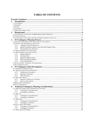 TABLE OF CONTENTS
Executive Summary .....................................................................................................................iv
1. Introduction ........................................................................................................................... 1
     1.1 AUTHORITY......................................................................................................................................................... 1
     1.2 PURPOSE ............................................................................................................................................................. 2
     1.3 SCOPE ................................................................................................................................................................. 2
     1.4 AUDIENCE ........................................................................................................................................................... 4
     1.5 DOCUMENT STRUCTURE ..................................................................................................................................... 4
2.       Background............................................................................................................................ 6
     2.1 CONTINGENCY PLANNING AND RISK MANAGEMENT PROCESS ........................................................................... 6
     2.2 TYPES OF PLANS ................................................................................................................................................. 7
     2.3 CONTINGENCY PLANNING AND SYSTEM DEVELOPMENT LIFE CYCLE ............................................................... 11
3.       IT Contingency Planning Process...................................................................................... 14
     3.1 DEVELOP CONTINGENCY PLANNING POLICY STATEMENT ................................................................................ 14
     3.2 CONDUCT BUSINESS IMPACT ANALYSIS ........................................................................................................... 16
        3.2.1    Identify Critical IT Resources ............................................................................................................ 16
        3.2.2   Identify Disruption Impacts and Allowable Outage Times ................................................................. 17
        3.2.3   Develop Recovery Priorities ............................................................................................................... 18
     3.3 IDENTIFY PREVENTIVE CONTROLS ................................................................................................................... 18
     3.4 DEVELOP RECOVERY STRATEGIES ................................................................................................................... 19
        3.4.1   Backup Methods .................................................................................................................................. 19
        3.4.2   Alternate Sites ..................................................................................................................................... 20
        3.4.3   Equipment Replacement...................................................................................................................... 24
        3.4.4   Roles and Responsibilities................................................................................................................... 24
        3.4.5   Cost Considerations ............................................................................................................................ 26
     3.5 PLAN TESTING, TRAINING, AND EXERCISES...................................................................................................... 27
     3.6 PLAN MAINTENANCE ........................................................................................................................................ 28
4.       IT Contingency Plan Development.................................................................................... 31
     4.1 SUPPORTING INFORMATION ............................................................................................................................. 32
     4.2 NOTIFICATION/ACTIVATION PHASE ................................................................................................................. 33
        4.2.1   Notification Procedures ...................................................................................................................... 33
        4.2.2   Damage Assessment ............................................................................................................................ 35
        4.2.3   Plan Activation.................................................................................................................................... 36
     4.3 RECOVERY PHASE ............................................................................................................................................ 37
        4.3.1   Sequence of Recovery Activities .......................................................................................................... 37
        4.3.2   Recovery Procedures........................................................................................................................... 38
     4.4 RECONSTITUTION PHASE .................................................................................................................................. 39
     4.5 PLAN APPENDICES ............................................................................................................................................ 39
5.       Technical Contingency Planning Considerations............................................................. 41
     5.1 DESKTOP COMPUTERS AND PORTABLE SYSTEMS............................................................................................. 41
        5.1.1  Contingency Considerations ............................................................................................................... 42
        5.1.2  Contingency Solutions......................................................................................................................... 43
     5.2 SERVERS .......................................................................................................................................................... 46
        5.2.1  Contingency Considerations ............................................................................................................... 46
        5.2.2  Contingency Solutions......................................................................................................................... 47
     5.3 WEB SITES ....................................................................................................................................................... 53
        5.3.1  Contingency Considerations ............................................................................................................... 54
        5.3.2  Contingency Solutions......................................................................................................................... 55
     5.4 LOCAL AREA NETWORKS.................................................................................................................................. 55
        5.4.1  Contingency Considerations ............................................................................................................... 57
        5.4.2  Contingency Solutions......................................................................................................................... 58
     5.5 WIDE AREA NETWORKS ................................................................................................................................... 59
 