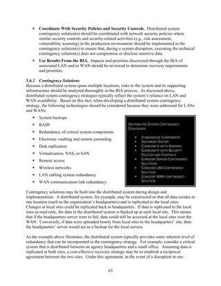 Coordinate With Security Policies and Security Controls. Distributed system
       contingency solution(s) should be coordinated with network security policies where
       similar security controls and security-related activities (e.g., risk assessment,
       vulnerability scanning) in the production environment should be implemented in the
       contingency solution(s) to ensure that, during a system disruption, executing the technical
       contingency solution(s) does not compromise or disclose sensitive data.
       Use Results From the BIA. Impacts and priorities discovered through the BIA of
       associated LAN and/or WAN should be reviewed to determine recovery requirements
       and priorities.

5.6.2 Contingency Solutions
Because a distributed system spans multiple locations, risks to the system and its supporting
infrastructure should be analyzed thoroughly in the BIA process. As discussed above,
distributed system contingency strategies typically reflect the system’s reliance on LAN and
WAN availability. Based on this fact, when developing a distributed system contingency
strategy, the following technologies should be considered because they were addressed for LANs
and WANs:
       System backups
       RAID                                                  DISTRIBUTED SYSTEM CONTINGENCY
                                                             STRATEGIES:
       Redundancy of critical system components
                                                                     STANDARDIZE COMPONENTS
       Electronic vaulting and remote journaling
                                                                     DOCUMENT SYSTEM
       Disk replication                                              COORDINATE WITH VENDORS
                                                                     COORDINATE WITH SECURITY
       Virtualization, NAS, or SAN                                   POLICIES AND CONTROLS
       Remote access                                                 CONSIDER SERVER CONTINGENCY
                                                                     SOLUTIONS
       Wireless networks                                             CONSIDER LAN CONTINGENCY
                                                                     SOLUTION
       LAN cabling system redundancy                                 CONSIDER WAN CONTINGENCY
       WAN communication link redundancy.                            SOLUTION


Contingency solutions may be built into the distributed system during design and
implementation. A distributed system, for example, may be constructed so that all data resides in
one location (such as the organization’s headquarters) and is replicated to the local sites.
Changes at local sites could be replicated back to headquarters. If data is replicated to the local
sites as read-only, the data in the distributed system is backed up at each local site. This means
that if the headquarters server were to fail, data could still be accessed at the local sites over the
WAN. Conversely, if data were uploaded hourly from local sites to the headquarters’ site, then
the headquarters’ server would act as a backup for the local servers.

As the example above illustrates, the distributed system typically provides some inherent level of
redundancy that can be incorporated in the contingency strategy. For example, consider a critical
system that is distributed between an agency headquarters and a small office. Assuming data is
replicated at both sites, a cost-effective recovery strategy may be to establish a reciprocal
agreement between the two sites. Under this agreement, in the event of a disruption at one


                                                 63
 