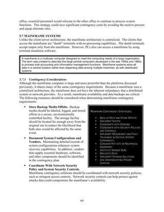 office, essential personnel would relocate to the other office to continue to process system
functions. This strategy could save significant contingency costs by avoiding the need to procure
and equip alternate sites.

5.7 MAINFRAME SYSTEMS
Unlike the client/server architecture, the mainframe architecture is centralized. The clients that
access the mainframe are “dumb” terminals with no processing capabilities. The dumb terminals
accept output only from the mainframe. However, PCs also can access a mainframe by using
terminal emulation software.

 A mainframe is a multiuser computer designed to meet the computing needs of a large organization.
 The term was created to describe the large central computers developed in the late 1950s and 1960s
 to process bulk accounting and information management functions. Mainframe systems store all
 data in a central location rather than dispersing data among multiple machines, as with distributed
 systems.


5.7.1 Contingency Considerations
Although the mainframe computer is large and more powerful than the platforms discussed
previously, it shares many of the same contingency requirements. Because a mainframe uses a
centralized architecture, the mainframe does not have the inherent redundancy that a distributed
system or network provides. As a result, mainframe availability and data backups are critical.
The following measures should be considered when determining mainframe contingency
requirements:
       Store Backup Media Offsite. Backup
       media should be labeled, logged, and stored       MAINFRAME CONTINGENCY STRATEGIES:
       offsite in a secure, environmentally
       controlled facility. The storage facility                 BACK UP DATA AND STORE OFFSITE
       should be located far enough away from the                DOCUMENT SYSTEM
       original site to reduce the likelihood that               COORDINATE WITH VENDORS
                                                                 COORDINATE WITH SECURITY POLICIES
       both sites would be affected by the same                  AND CONTROLS
       event.                                                    IMPLEMENT REDUNDANCY AND FAULT
       Document System Configurations and                        TOLERANCE IN CRITICAL SYSTEM
                                                                 COMPONENTS
       Vendors. Maintaining detailed records of
                                                                 CONSIDER HOT SITE OR RECIPROCAL
       system configurations enhances system                     AGREEMENT
       recovery capabilities. In addition, vendors               INSTITUTE VENDOR SLAS
       that supply essential hardware, software,                 REPLICATE DATA
       and other components should be identified                 IMPLEMENT STORAGE SOLUTIONS
       in the contingency plan.                                  USE UNINTERRUPTIBLE POWER
                                                                 SUPPLIES
       Coordinate With Network Security
       Policy and System Security Controls.
       Mainframe contingency solutions should be coordinated with network security policies,
       such as stringent access controls. Network security controls can help protect against
       attacks that could compromise the mainframe’s availability.




                                                 64
 