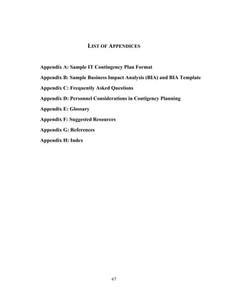 LIST OF APPENDICES


Appendix A: Sample IT Contingency Plan Format

Appendix B: Sample Business Impact Analysis (BIA) and BIA Template

Appendix C: Frequently Asked Questions

Appendix D: Personnel Considerations in Contigency Planning

Appendix E: Glossary

Appendix F: Suggested Resources

Appendix G: References

Appendix H: Index




                              67
 
