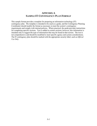 APPENDIX A
                   SAMPLE IT CONTINGENCY PLAN FORMAT

This sample format provides a template for preparing an information technology (IT)
contingency plan. The template is intended to be used as a guide, and the Contingency Planning
Coordinator should modify the format as necessary to meet the system’s contingency
requirements and comply with internal policies. Where practical, the guide provides instructions
for completing specific sections. Text is added in certain sections; however, this information is
intended only to suggest the type of information that may be found in that section. The text is
not comprehensive and should be modified to meet specific agency and system considerations.
The IT contingency plan should be marked with the appropriate security label, such as Official
Use Only.




                                              A-1
 