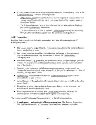 A valid contract exists with the alternate site that designates that site in City, State, as the
        {Organization name}’s alternate operating facility.
        –    {Organization name} will use the alternate site building and IT resources to recover
             {system name} functionality during an emergency situation that prevents access to
             the original facility.
        –    The designated computer system at the alternate site has been configured to begin
             processing {system name} information.
        –    The alternate site will be used to continue {system name} recovery and processing
             throughout the period of disruption, until the return to normal operations.

1.3.2   Assumptions
Based on these principles, the following assumptions were used when developing the IT
Contingency Plan

        The {system name} is inoperable at the {Organization name} computer center and cannot
        be recovered within 48 hours.
        Key {system name} personnel have been identified and trained in their emergency
        response and recovery roles; they are available to activate the {system name}
        Contingency Plan.
        Preventive controls (e.g., generators, environmental controls, waterproof tarps, sprinkler
        systems, fire extinguishers, and fire department assistance) are fully operational at the
        time of the disaster.
        Computer center equipment, including components supporting {system name}, are
        connected to an uninterruptible power supply (UPS) that provides 45 minutes to 1 hour of
        electricity during a power failure.
        {system name} hardware and software at the {Organization name} original site are
        unavailable for at least 48 hours.
        Current backups of the application software and data are intact and available at the offsite
        storage facility.
        The equipment, connections, and capabilities required to operate {system name} are
        available at the alternate site in City, State.
        Service agreements are maintained with {system name} hardware, software, and
        communications providers to support the emergency system recovery.

The {system name} Contingency Plan does not apply to the following situations:

        Overall recovery and continuity of business operations. The Business Resumption
        Plan (BRP) and Continuity of Operations Plan (COOP) are appended to the plan.




                                                  A-3
 