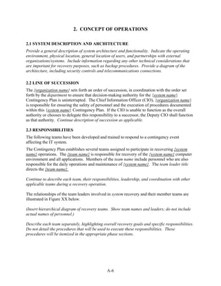 2. CONCEPT OF OPERATIONS

2.1 SYSTEM DESCRIPTION AND ARCHITECTURE
Provide a general description of system architecture and functionality. Indicate the operating
environment, physical location, general location of users, and partnerships with external
organizations/systems. Include information regarding any other technical considerations that
are important for recovery purposes, such as backup procedures. Provide a diagram of the
architecture, including security controls and telecommunications connections.

2.2 LINE OF SUCCESSION
The {organization name} sets forth an order of succession, in coordination with the order set
forth by the department to ensure that decision-making authority for the {system name}
Contingency Plan is uninterrupted. The Chief Information Officer (CIO), {organization name}
is responsible for ensuring the safety of personnel and the execution of procedures documented
within this {system name} Contingency Plan. If the CIO is unable to function as the overall
authority or chooses to delegate this responsibility to a successor, the Deputy CIO shall function
as that authority. Continue description of succession as applicable.

2.3 RESPONSIBILITIES
The following teams have been developed and trained to respond to a contingency event
affecting the IT system.
The Contingency Plan establishes several teams assigned to participate in recovering {system
name} operations. The {team name} is responsible for recovery of the {system name} computer
environment and all applications. Members of the team name include personnel who are also
responsible for the daily operations and maintenance of {system name}. The team leader title
directs the {team name}.

Continue to describe each team, their responsibilities, leadership, and coordination with other
applicable teams during a recovery operation.

The relationships of the team leaders involved in system recovery and their member teams are
illustrated in Figure XX below.

(Insert hierarchical diagram of recovery teams. Show team names and leaders; do not include
actual names of personnel.)

Describe each team separately, highlighting overall recovery goals and specific responsibilities.
Do not detail the procedures that will be used to execute these responsibilities. These
procedures will be itemized in the appropriate phase sections.




                                               A-6
 